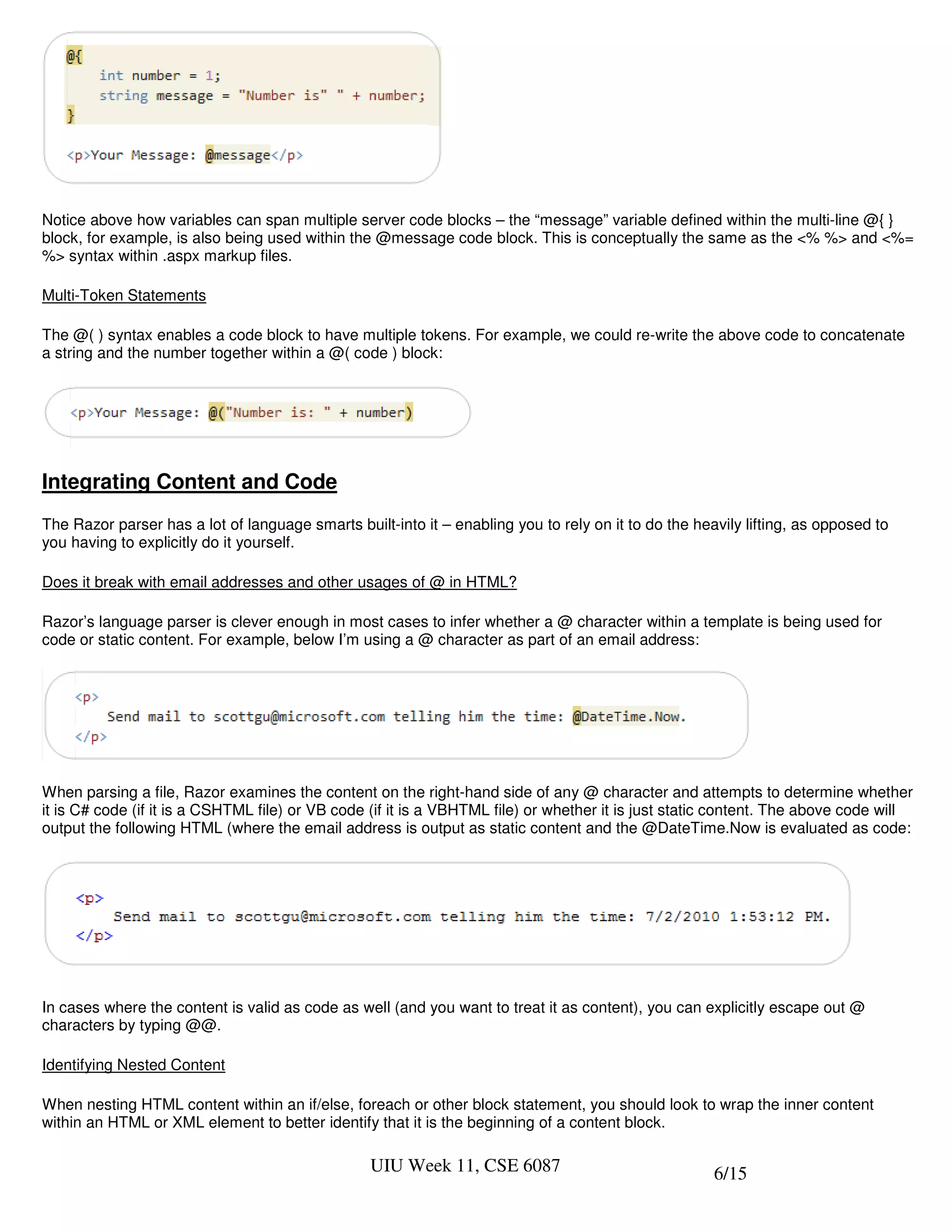 Notice above how variables can span multiple server code blocks – the “message” variable defined within the multi-line @{ }
block, for example, is also being used within the @message code block. This is conceptually the same as the <% %> and <%=
%> syntax within .aspx markup files.

Multi-Token Statements

The @( ) syntax enables a code block to have multiple tokens. For example, we could re-write the above code to concatenate
a string and the number together within a @( code ) block:




Integrating Content and Code
The Razor parser has a lot of language smarts built-into it – enabling you to rely on it to do the heavily lifting, as opposed to
you having to explicitly do it yourself.

Does it break with email addresses and other usages of @ in HTML?

Razor’s language parser is clever enough in most cases to infer whether a @ character within a template is being used for
code or static content. For example, below I’m using a @ character as part of an email address:




When parsing a file, Razor examines the content on the right-hand side of any @ character and attempts to determine whether
it is C# code (if it is a CSHTML file) or VB code (if it is a VBHTML file) or whether it is just static content. The above code will
output the following HTML (where the email address is output as static content and the @DateTime.Now is evaluated as code:




In cases where the content is valid as code as well (and you want to treat it as content), you can explicitly escape out @
characters by typing @@.

Identifying Nested Content

When nesting HTML content within an if/else, foreach or other block statement, you should look to wrap the inner content
within an HTML or XML element to better identify that it is the beginning of a content block.

                                                  UIU Week 11, CSE 6087                               6/15
 