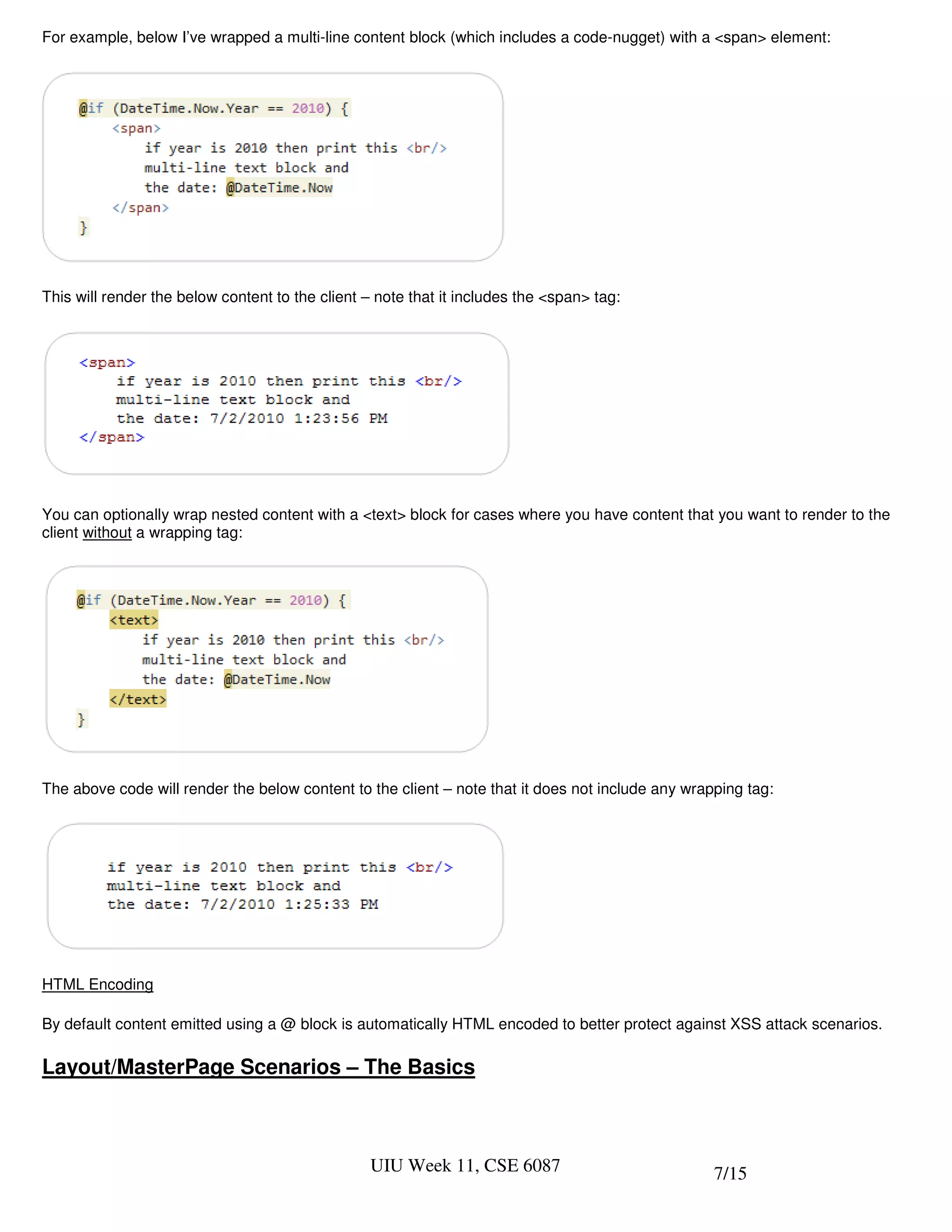 For example, below I’ve wrapped a multi-line content block (which includes a code-nugget) with a <span> element:




This will render the below content to the client – note that it includes the <span> tag:




You can optionally wrap nested content with a <text> block for cases where you have content that you want to render to the
client without a wrapping tag:




The above code will render the below content to the client – note that it does not include any wrapping tag:




HTML Encoding

By default content emitted using a @ block is automatically HTML encoded to better protect against XSS attack scenarios.

Layout/MasterPage Scenarios – The Basics



                                                 UIU Week 11, CSE 6087                             7/15
 