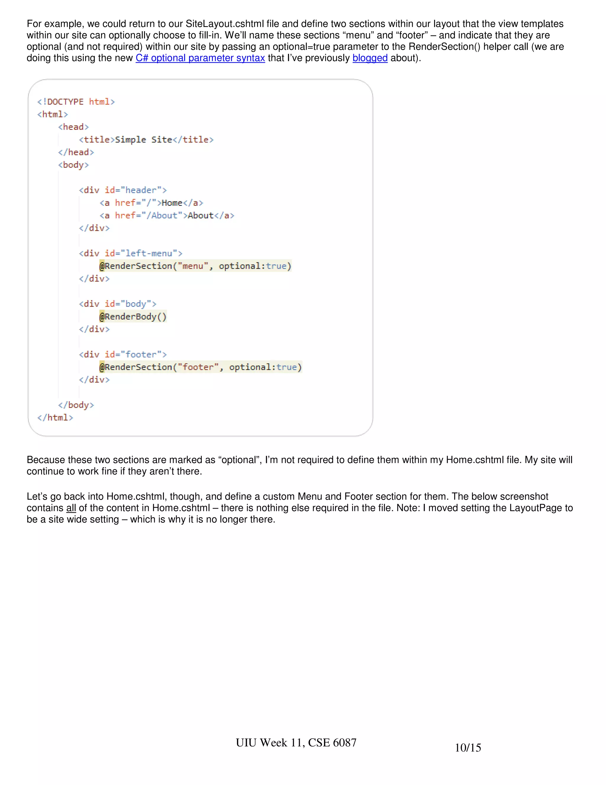 For example, we could return to our SiteLayout.cshtml file and define two sections within our layout that the view templates
within our site can optionally choose to fill-in. We’ll name these sections “menu” and “footer” – and indicate that they are
optional (and not required) within our site by passing an optional=true parameter to the RenderSection() helper call (we are
doing this using the new C# optional parameter syntax that I’ve previously blogged about).




Because these two sections are marked as “optional”, I’m not required to define them within my Home.cshtml file. My site will
continue to work fine if they aren’t there.

Let’s go back into Home.cshtml, though, and define a custom Menu and Footer section for them. The below screenshot
contains all of the content in Home.cshtml – there is nothing else required in the file. Note: I moved setting the LayoutPage to
be a site wide setting – which is why it is no longer there.




                                                UIU Week 11, CSE 6087                               10/15
 