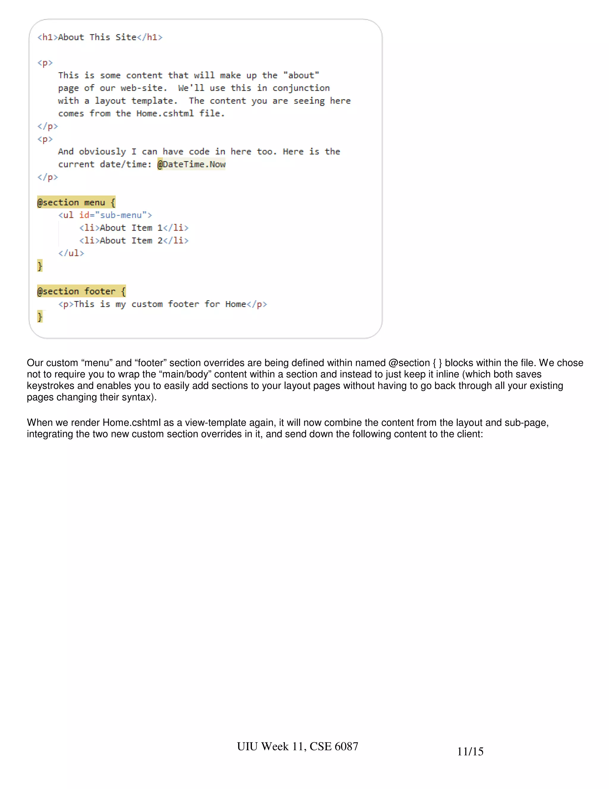 Our custom “menu” and “footer” section overrides are being defined within named @section { } blocks within the file. We chose
not to require you to wrap the “main/body” content within a section and instead to just keep it inline (which both saves
keystrokes and enables you to easily add sections to your layout pages without having to go back through all your existing
pages changing their syntax).

When we render Home.cshtml as a view-template again, it will now combine the content from the layout and sub-page,
integrating the two new custom section overrides in it, and send down the following content to the client:




                                               UIU Week 11, CSE 6087                            11/15
 