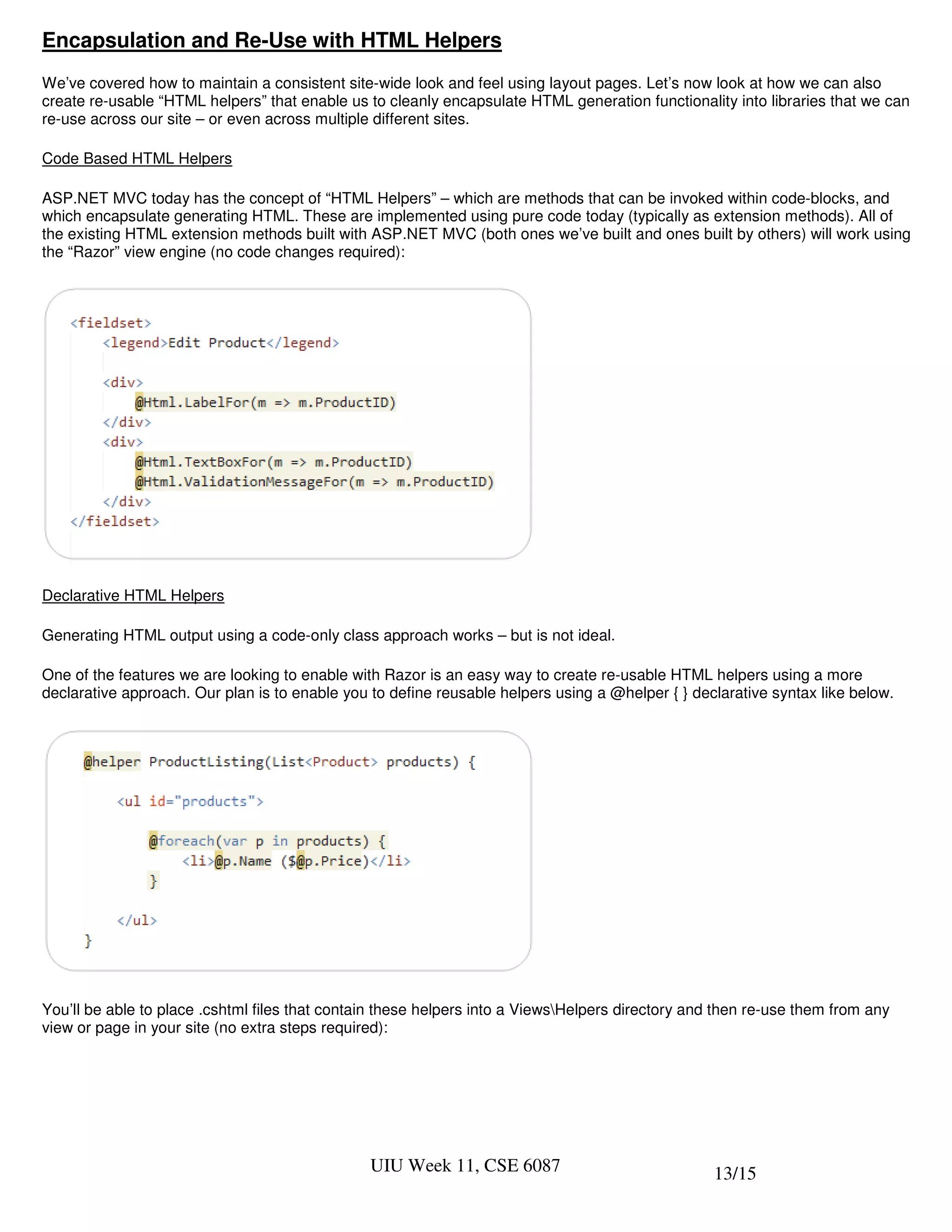 Encapsulation and Re-Use with HTML Helpers
We’ve covered how to maintain a consistent site-wide look and feel using layout pages. Let’s now look at how we can also
create re-usable “HTML helpers” that enable us to cleanly encapsulate HTML generation functionality into libraries that we can
re-use across our site – or even across multiple different sites.

Code Based HTML Helpers

ASP.NET MVC today has the concept of “HTML Helpers” – which are methods that can be invoked within code-blocks, and
which encapsulate generating HTML. These are implemented using pure code today (typically as extension methods). All of
the existing HTML extension methods built with ASP.NET MVC (both ones we’ve built and ones built by others) will work using
the “Razor” view engine (no code changes required):




Declarative HTML Helpers

Generating HTML output using a code-only class approach works – but is not ideal.

One of the features we are looking to enable with Razor is an easy way to create re-usable HTML helpers using a more
declarative approach. Our plan is to enable you to define reusable helpers using a @helper { } declarative syntax like below.




You’ll be able to place .cshtml files that contain these helpers into a ViewsHelpers directory and then re-use them from any
view or page in your site (no extra steps required):




                                                UIU Week 11, CSE 6087                              13/15
 