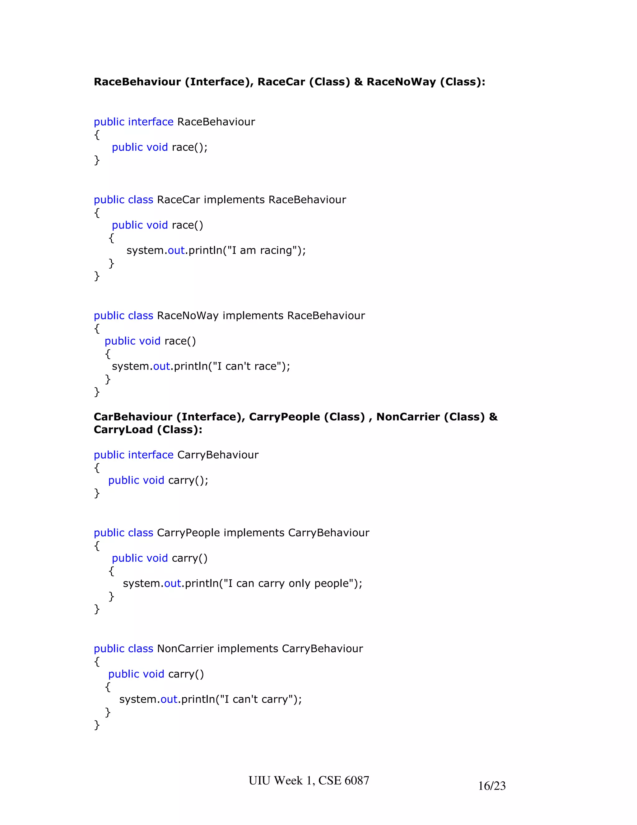 RaceBehaviour (Interface), RaceCar (Class) & RaceNoWay (Class):


public interface RaceBehaviour
{
   public void race();
}


public class RaceCar implements RaceBehaviour
{
   public void race()
  {
       system.out.println("I am racing");
  }
}


public class RaceNoWay implements RaceBehaviour
{
  public void race()
  {
    system.out.println("I can't race");
  }
}

CarBehaviour (Interface), CarryPeople (Class) , NonCarrier (Class) &
CarryLoad (Class):

public interface CarryBehaviour
{
  public void carry();
}


public class CarryPeople implements CarryBehaviour
{
   public void carry()
  {
      system.out.println("I can carry only people");
  }
}


public class NonCarrier implements CarryBehaviour
{
   public void carry()
  {
     system.out.println("I can't carry");
  }
}




                             UIU Week 1, CSE 6087               16/23
 