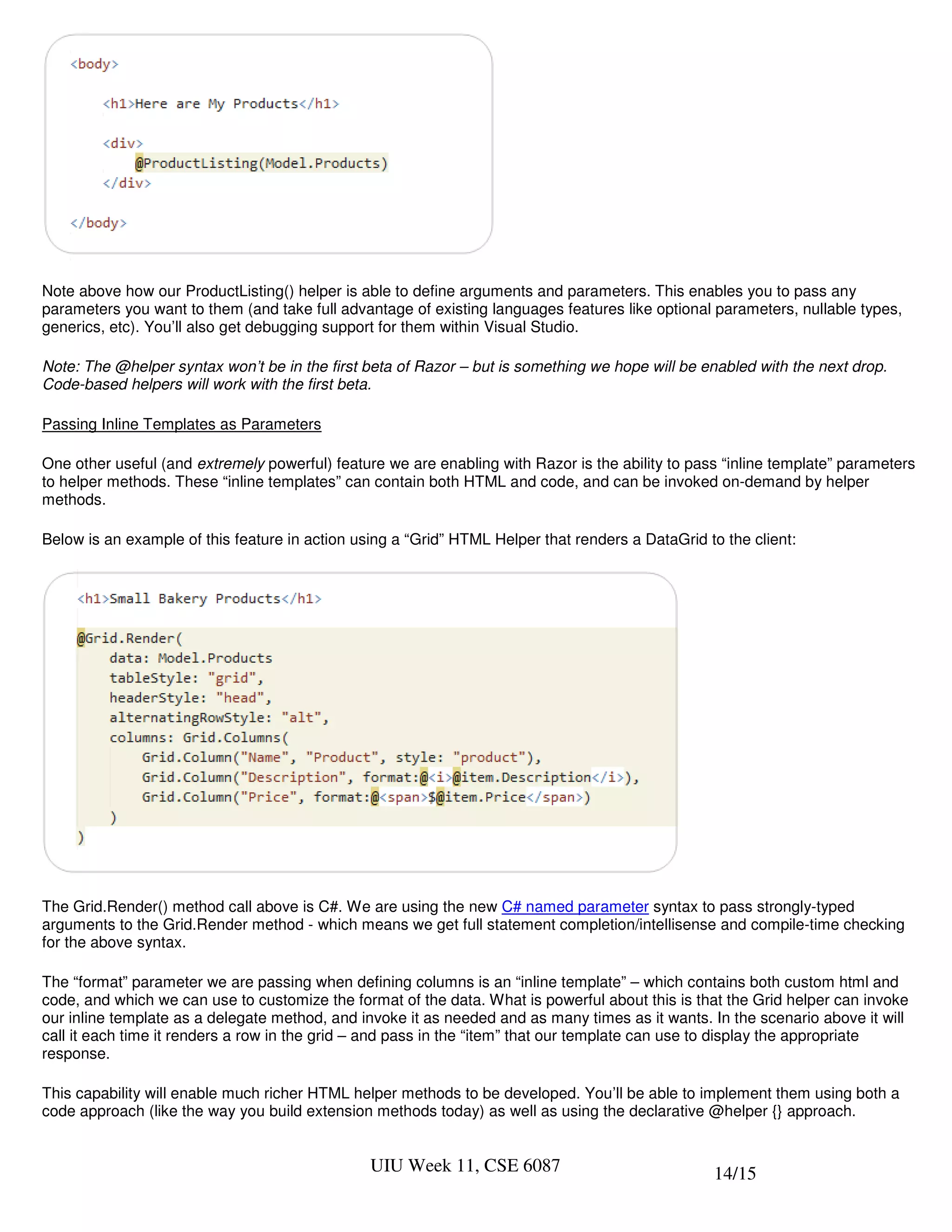 Note above how our ProductListing() helper is able to define arguments and parameters. This enables you to pass any
parameters you want to them (and take full advantage of existing languages features like optional parameters, nullable types,
generics, etc). You’ll also get debugging support for them within Visual Studio.

Note: The @helper syntax won’t be in the first beta of Razor – but is something we hope will be enabled with the next drop.
Code-based helpers will work with the first beta.

Passing Inline Templates as Parameters

One other useful (and extremely powerful) feature we are enabling with Razor is the ability to pass “inline template” parameters
to helper methods. These “inline templates” can contain both HTML and code, and can be invoked on-demand by helper
methods.

Below is an example of this feature in action using a “Grid” HTML Helper that renders a DataGrid to the client:




The Grid.Render() method call above is C#. We are using the new C# named parameter syntax to pass strongly-typed
arguments to the Grid.Render method - which means we get full statement completion/intellisense and compile-time checking
for the above syntax.

The “format” parameter we are passing when defining columns is an “inline template” – which contains both custom html and
code, and which we can use to customize the format of the data. What is powerful about this is that the Grid helper can invoke
our inline template as a delegate method, and invoke it as needed and as many times as it wants. In the scenario above it will
call it each time it renders a row in the grid – and pass in the “item” that our template can use to display the appropriate
response.

This capability will enable much richer HTML helper methods to be developed. You’ll be able to implement them using both a
code approach (like the way you build extension methods today) as well as using the declarative @helper {} approach.


                                                UIU Week 11, CSE 6087                             14/15
 