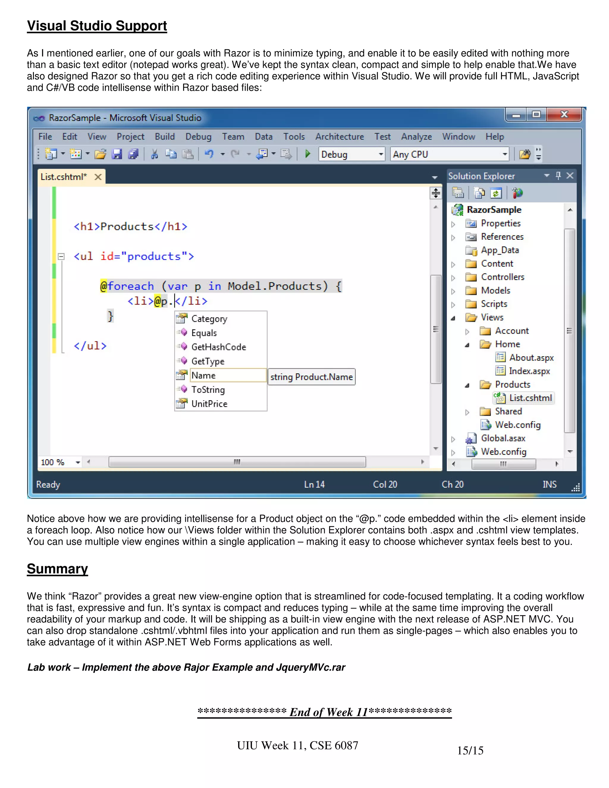 Visual Studio Support
As I mentioned earlier, one of our goals with Razor is to minimize typing, and enable it to be easily edited with nothing more
than a basic text editor (notepad works great). We’ve kept the syntax clean, compact and simple to help enable that.We have
also designed Razor so that you get a rich code editing experience within Visual Studio. We will provide full HTML, JavaScript
and C#/VB code intellisense within Razor based files:




Notice above how we are providing intellisense for a Product object on the “@p.” code embedded within the <li> element inside
a foreach loop. Also notice how our Views folder within the Solution Explorer contains both .aspx and .cshtml view templates.
You can use multiple view engines within a single application – making it easy to choose whichever syntax feels best to you.

Summary
We think “Razor” provides a great new view-engine option that is streamlined for code-focused templating. It a coding workflow
that is fast, expressive and fun. It’s syntax is compact and reduces typing – while at the same time improving the overall
readability of your markup and code. It will be shipping as a built-in view engine with the next release of ASP.NET MVC. You
can also drop standalone .cshtml/.vbhtml files into your application and run them as single-pages – which also enables you to
take advantage of it within ASP.NET Web Forms applications as well.

Lab work – Implement the above Rajor Example and JqueryMVc.rar



                                      *************** End of Week 11**************

                                               UIU Week 11, CSE 6087                              15/15
 