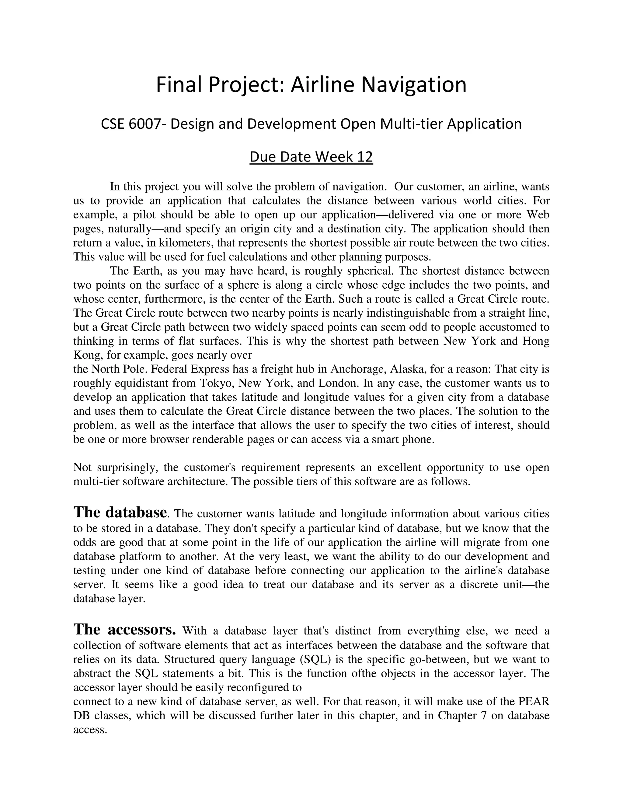 Final Project: Airline Navigation
     CSE 6007- Design and Development Open Multi-tier Application

                                     Due Date Week 12
        In this project you will solve the problem of navigation. Our customer, an airline, wants
us to provide an application that calculates the distance between various world cities. For
example, a pilot should be able to open up our application—delivered via one or more Web
pages, naturally—and specify an origin city and a destination city. The application should then
return a value, in kilometers, that represents the shortest possible air route between the two cities.
This value will be used for fuel calculations and other planning purposes.
        The Earth, as you may have heard, is roughly spherical. The shortest distance between
two points on the surface of a sphere is along a circle whose edge includes the two points, and
whose center, furthermore, is the center of the Earth. Such a route is called a Great Circle route.
The Great Circle route between two nearby points is nearly indistinguishable from a straight line,
but a Great Circle path between two widely spaced points can seem odd to people accustomed to
thinking in terms of flat surfaces. This is why the shortest path between New York and Hong
Kong, for example, goes nearly over
the North Pole. Federal Express has a freight hub in Anchorage, Alaska, for a reason: That city is
roughly equidistant from Tokyo, New York, and London. In any case, the customer wants us to
develop an application that takes latitude and longitude values for a given city from a database
and uses them to calculate the Great Circle distance between the two places. The solution to the
problem, as well as the interface that allows the user to specify the two cities of interest, should
be one or more browser renderable pages or can access via a smart phone.

Not surprisingly, the customer's requirement represents an excellent opportunity to use open
multi-tier software architecture. The possible tiers of this software are as follows.

The database. The customer wants latitude and longitude information about various cities
to be stored in a database. They don't specify a particular kind of database, but we know that the
odds are good that at some point in the life of our application the airline will migrate from one
database platform to another. At the very least, we want the ability to do our development and
testing under one kind of database before connecting our application to the airline's database
server. It seems like a good idea to treat our database and its server as a discrete unit—the
database layer.

The accessors.          With a database layer that's distinct from everything else, we need a
collection of software elements that act as interfaces between the database and the software that
relies on its data. Structured query language (SQL) is the specific go-between, but we want to
abstract the SQL statements a bit. This is the function ofthe objects in the accessor layer. The
accessor layer should be easily reconfigured to
connect to a new kind of database server, as well. For that reason, it will make use of the PEAR
DB classes, which will be discussed further later in this chapter, and in Chapter 7 on database
access.
 