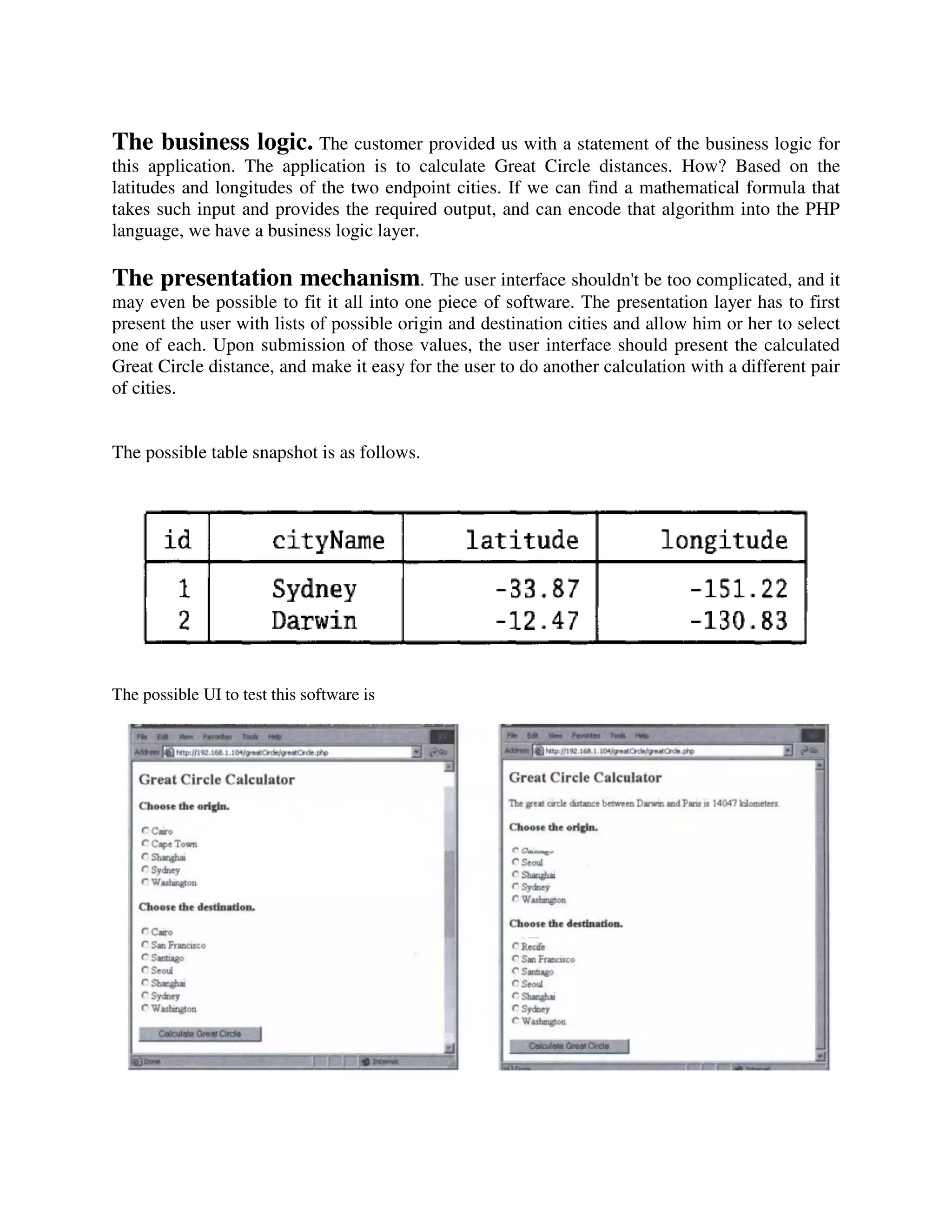 The business logic. The customer provided us with a statement of the business logic for
this application. The application is to calculate Great Circle distances. How? Based on the
latitudes and longitudes of the two endpoint cities. If we can find a mathematical formula that
takes such input and provides the required output, and can encode that algorithm into the PHP
language, we have a business logic layer.

The presentation mechanism. The user interface shouldn't be too complicated, and it
may even be possible to fit it all into one piece of software. The presentation layer has to first
present the user with lists of possible origin and destination cities and allow him or her to select
one of each. Upon submission of those values, the user interface should present the calculated
Great Circle distance, and make it easy for the user to do another calculation with a different pair
of cities.


The possible table snapshot is as follows.




The possible UI to test this software is
 