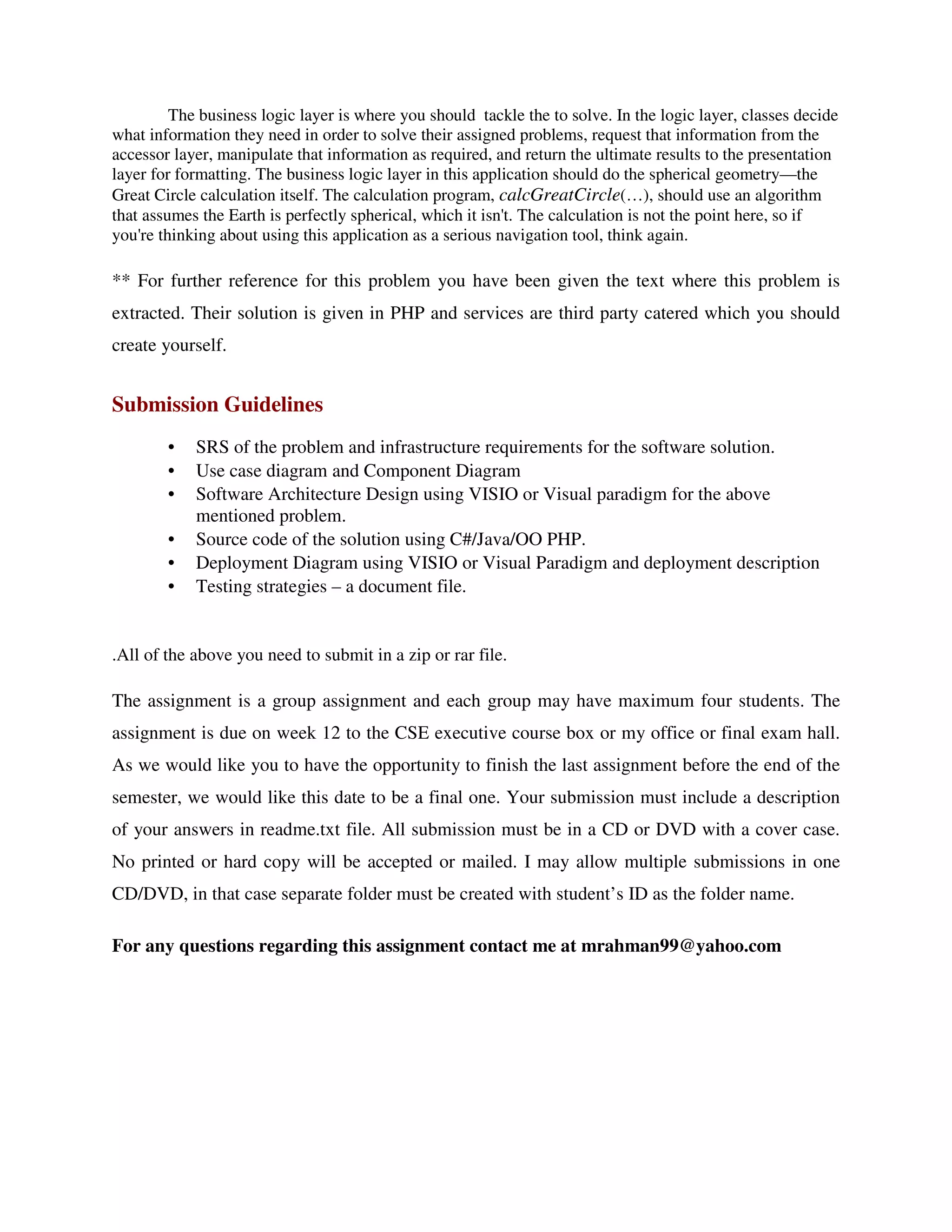 The business logic layer is where you should tackle the to solve. In the logic layer, classes decide
what information they need in order to solve their assigned problems, request that information from the
accessor layer, manipulate that information as required, and return the ultimate results to the presentation
layer for formatting. The business logic layer in this application should do the spherical geometry—the
Great Circle calculation itself. The calculation program, calcGreatCircle(…), should use an algorithm
that assumes the Earth is perfectly spherical, which it isn't. The calculation is not the point here, so if
you're thinking about using this application as a serious navigation tool, think again.

** For further reference for this problem you have been given the text where this problem is
extracted. Their solution is given in PHP and services are third party catered which you should
create yourself.


Submission Guidelines
        •   SRS of the problem and infrastructure requirements for the software solution.
        •   Use case diagram and Component Diagram
        •   Software Architecture Design using VISIO or Visual paradigm for the above
            mentioned problem.
        •   Source code of the solution using C#/Java/OO PHP.
        •   Deployment Diagram using VISIO or Visual Paradigm and deployment description
        •   Testing strategies – a document file.


.All of the above you need to submit in a zip or rar file.

The assignment is a group assignment and each group may have maximum four students. The
assignment is due on week 12 to the CSE executive course box or my office or final exam hall.
As we would like you to have the opportunity to finish the last assignment before the end of the
semester, we would like this date to be a final one. Your submission must include a description
of your answers in readme.txt file. All submission must be in a CD or DVD with a cover case.
No printed or hard copy will be accepted or mailed. I may allow multiple submissions in one
CD/DVD, in that case separate folder must be created with student’s ID as the folder name.

For any questions regarding this assignment contact me at mrahman99@yahoo.com
 