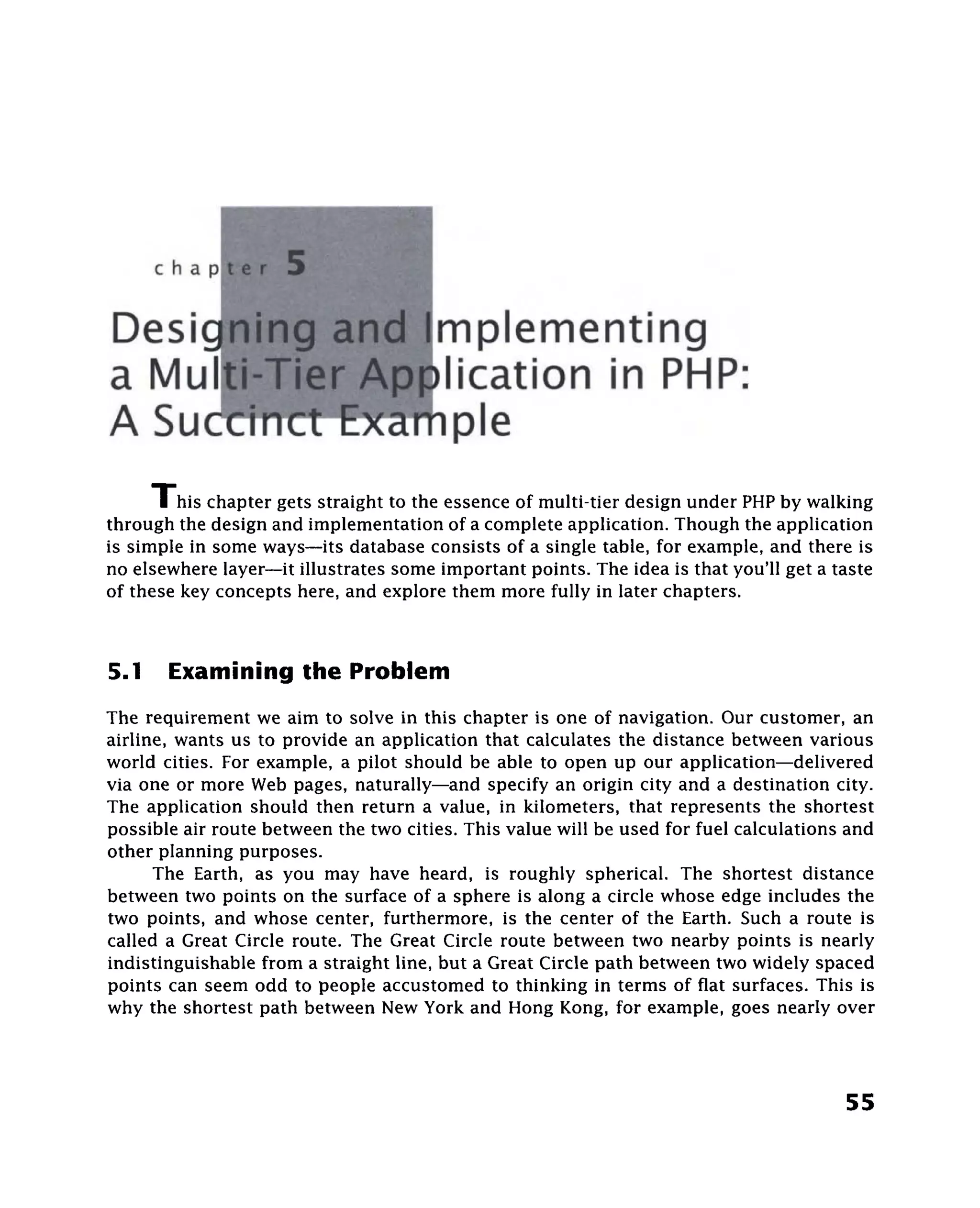 chap


Desi^^^P^nmplementing
a M u | n l i P ^ n ) l i c a t i o n in PHP:
A Sue                      pie
      I his chapter gets straight to the essence of multi-tier design under PHP by walking
through the design and implementation of a complete application. Though the application
is simple in some ways—its database consists of a single table, for example, and there is
no elsewhere layer—it illustrates some important points. The idea is that you'll get a taste
of these key concepts here, and explore them more fully in later chapters.



5.1    Examining the Problem
The requirement we aim to solve in this chapter is one of navigation. Our customer, an
airline, wants us to provide an application that calculates the distance between various
world cities. For example, a pilot should be able to open up our application—delivered
via one or more Web pages, naturally—and specify an origin city and a destination city.
The application should then return a value, in kilometers, that represents the shortest
possible air route between the two cities. This value will be used for fuel calculations and
other planning purposes.
      The Earth, as you may have heard, is roughly spherical. The shortest distance
between two points on the surface of a sphere is along a circle whose edge includes the
two points, and whose center, furthermore, is the center of the Earth. Such a route is
called a Great Circle route. The Great Circle route between two nearby points is nearly
indistinguishable from a straight line, but a Great Circle path between two widely spaced
points can seem odd to people accustomed to thinking in terms of flat surfaces. This is
why the shortest path between New York and Hong Kong, for example, goes nearly over



                                                                                        55
 