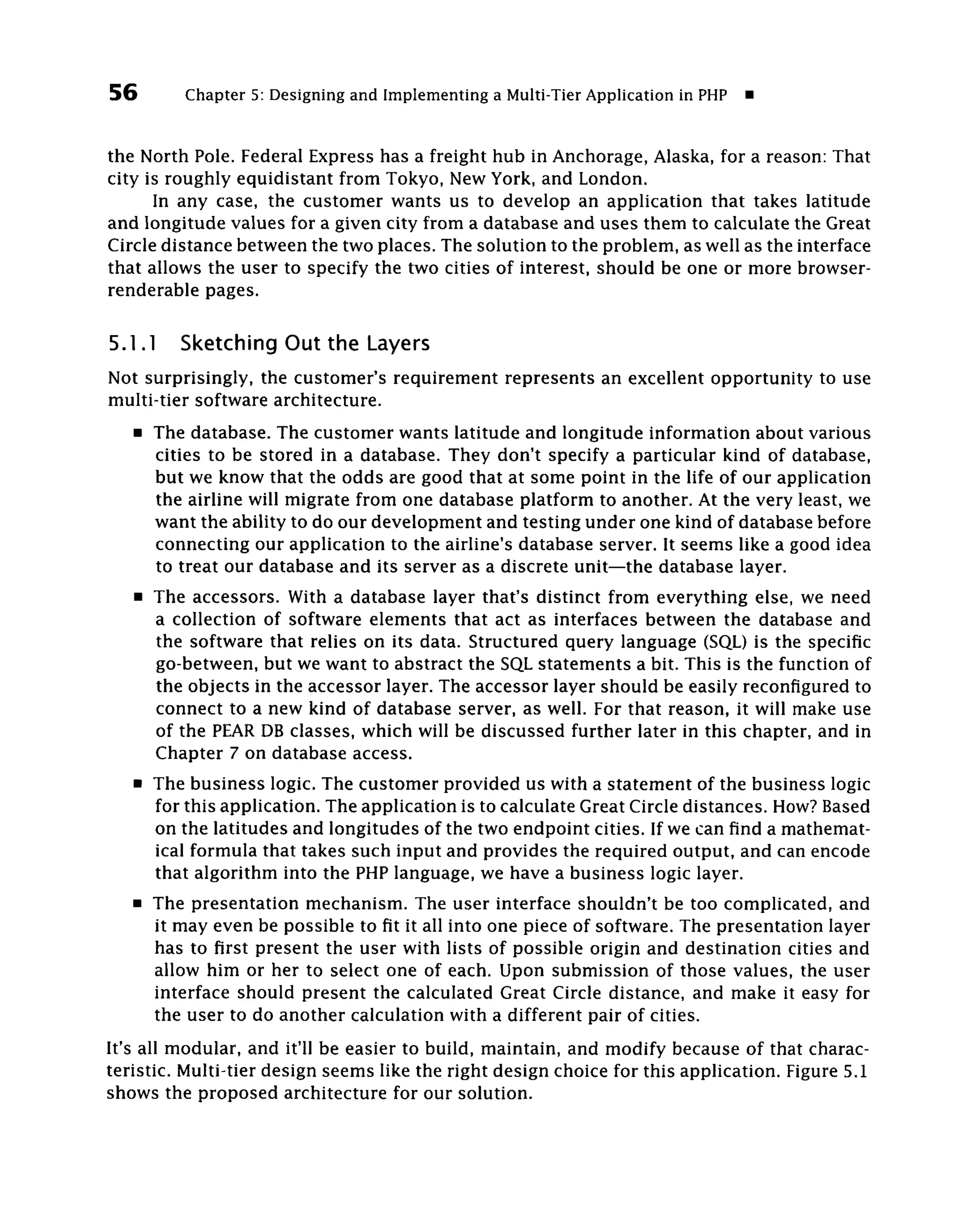56         Chapter 5: Designing and Implementing a Multi-Tier Application in PHP

the North Pole. Federal Express has a freight hub in Anchorage, Alaska, for a reason: That
city is roughly equidistant from Tokyo, New York, and London.
      In any case, the customer wants us to develop an application that takes latitude
and longitude values for a given city from a database and uses them to calculate the Great
Circle distance between the two places. The solution to the problem, as well as the interface
that allows the user to specify the two cities of interest, should be one or more browser-
renderable pages.

5.1.1     Sketching Out the Layers
Not surprisingly, the customer's requirement represents an excellent opportunity to use
multi-tier software architecture.
     • The database. The customer wants latitude and longitude information about various
       cities to be stored in a database. They don't specify a particular kind of database,
       but we know that the odds are good that at some point in the life of our application
       the airline will migrate from one database platform to another. At the very least, we
       want the ability to do our development and testing under one kind of database before
       connecting our application to the airline's database server. It seems like a good idea
       to treat our database and its server as a discrete unit—the database layer.
     • The accessors. With a database layer that's distinct from everything else, we need
       a collection of software elements that act as interfaces between the database and
       the software that relies on its data. Structured query language (SQL) is the specific
       go-between, but we want to abstract the SQL statements a bit. This is the function of
       the objects in the accessor layer. The accessor layer should be easily reconfigured to
       connect to a new kind of database server, as well. For that reason, it will make use
       of the PEAR DB classes, which will be discussed further later in this chapter, and in
       Chapter 7 on database access.
     • The business logic. The customer provided us with a statement of the business logic
       for this application. The application is to calculate Great Circle distances. How? Based
       on the latitudes and longitudes of the two endpoint cities. If we can find a mathemat-
       ical formula that takes such input and provides the required output, and can encode
       that algorithm into the PHP language, we have a business logic layer.
     • The presentation mechanism. The user interface shouldn't be too complicated, and
       it may even be possible to fit it all into one piece of software. The presentation layer
       has to first present the user with lists of possible origin and destination cities and
       allow him or her to select one of each. Upon submission of those values, the user
       interface should present the calculated Great Circle distance, and make it easy for
       the user to do another calculation with a different pair of cities.
It's all modular, and it'll be easier to build, maintain, and modify because of that charac-
teristic. Multi-tier design seems like the right design choice for this application. Figure 5.1
shows the proposed architecture for our solution.
 
