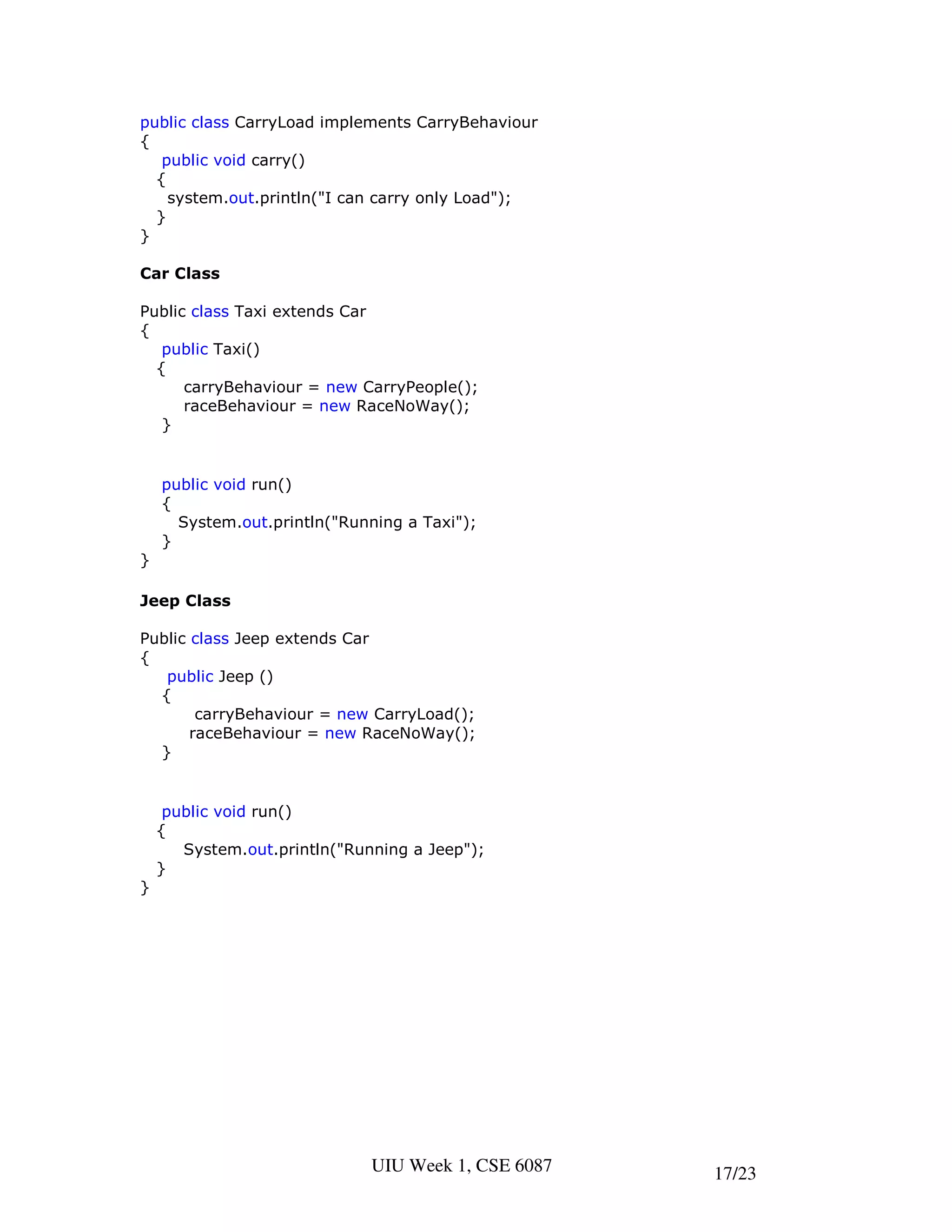 public class CarryLoad implements CarryBehaviour
{
   public void carry()
  {
    system.out.println("I can carry only Load");
  }
}

Car Class

Public class Taxi extends Car
{
   public Taxi()
  {
      carryBehaviour = new CarryPeople();
      raceBehaviour = new RaceNoWay();
   }


    public void run()
    {
      System.out.println("Running a Taxi");
    }
}

Jeep Class

Public class Jeep extends Car
{
   public Jeep ()
  {
        carryBehaviour = new CarryLoad();
       raceBehaviour = new RaceNoWay();
  }


     public void run()
    {
       System.out.println("Running a Jeep");
    }
}




                              UIU Week 1, CSE 6087   17/23
 