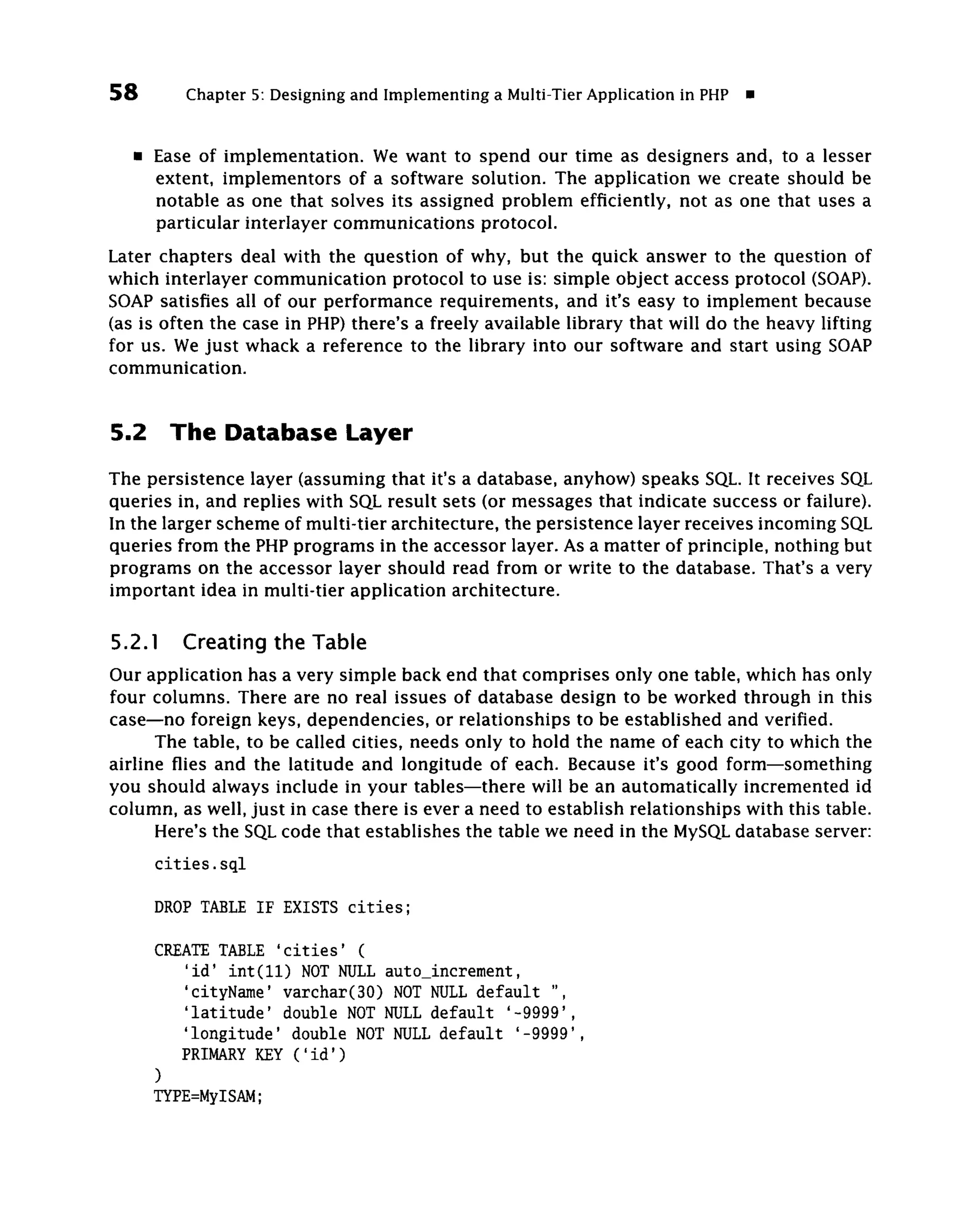 58         Chapter 5: Designing and Implementing a Multi-Tier Application in PHP   •


     • Ease of implementation. We want to spend our time as designers and, to a lesser
       extent, implementors of a software solution. The application we create should be
       notable as one that solves its assigned problem efficiently, not as one that uses a
       particular interlayer communications protocol.
Later chapters deal with the question of why, but the quick answer to the question of
which interlayer communication protocol to use is: simple object access protocol (SOAP).
SOAP satisfies all of our performance requirements, and it's easy to implement because
(as is often the case in PHP) there's a freely available library that will do the heavy lifting
for us. We just whack a reference to the library into our software and start using SOAP
communication.


5.2      The Database Layer
The persistence layer (assuming that it's a database, anyhow) speaks SQL. It receives SQL
queries in, and replies with SQL result sets (or messages that indicate success or failure).
In the larger scheme of multi-tier architecture, the persistence layer receives incoming SQL
queries from the PHP programs in the accessor layer. As a matter of principle, nothing but
programs on the accessor layer should read from or write to the database. That's a very
important idea in multi-tier application architecture.

5.2.1     Creating the Table
Our application has a very simple back end that comprises only one table, which has only
four columns. There are no real issues of database design to be worked through in this
case—no foreign keys, dependencies, or relationships to be established and verified.
      The table, to be called cities, needs only to hold the name of each city to which the
airline flies and the latitude and longitude of each. Because it's good form—something
you should always include in your tables—there will be an automatically incremented id
column, as well, just in case there is ever a need to establish relationships with this table.
      Here's the SQL code that establishes the table we need in the MySQL database server:
       cities.sql

       DROP TABLE IF EXISTS cities;

       CREATE TABLE 'cities' (
           'id' int(ll) NOT NULL auto_increment,
          'cityName' varchar(30) NOT NULL default ",
          'latitude' double NOT NULL default '-9999',
          'longitude' double NOT NULL default '-9999',
          PRIMARY KEY ('id')
       )
       TYPE=MyISAM;
 