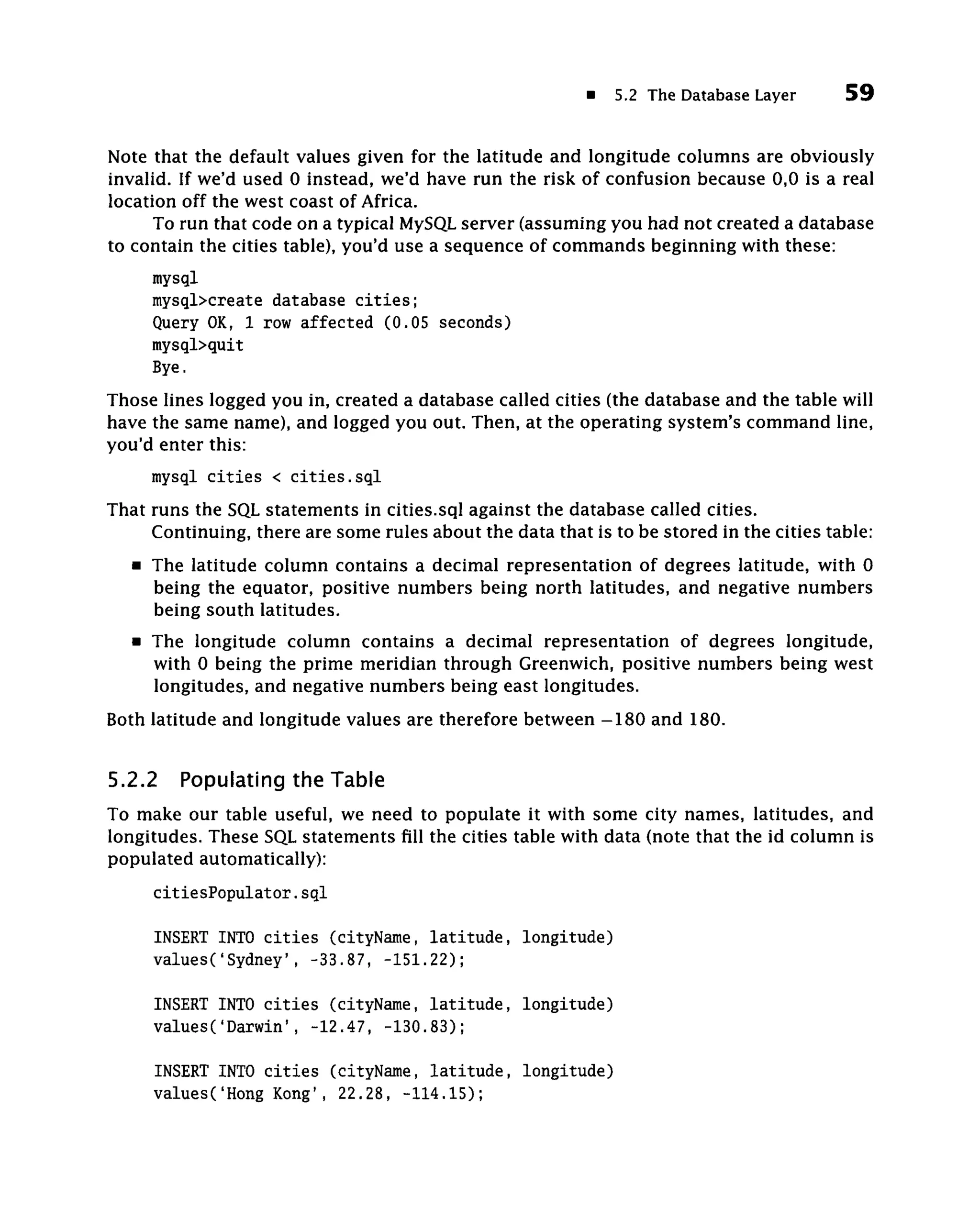 5.2 The Database Layer       59


Note that the default values given for the latitude and longitude columns are obviously
invalid. If we'd used 0 instead, we'd have run the risk of confusion because 0,0 is a real
location off the west coast of Africa.
      To run that code on a typical MySQL server (assuming you had not created a database
to contain the cities table), you'd use a sequence of commands beginning with these:
     mysql
     mysql>create database cities;
     Query OK, 1 row affected (0.05 seconds)
     mysql>quit
     Bye.
Those lines logged you in, created a database called cities (the database and the table will
have the same name), and logged you out. Then, at the operating system's command line,
you'd enter this:
     mysql cities < cities.sql
That runs the SQL statements in cities.sql against the database called cities.
     Continuing, there are some rules about the data that is to be stored in the cities table:
   • The latitude column contains a decimal representation of degrees latitude, with 0
     being the equator, positive numbers being north latitudes, and negative numbers
     being south latitudes.
   • The longitude column contains a decimal representation of degrees longitude,
     with 0 being the prime meridian through Greenwich, positive numbers being west
     longitudes, and negative numbers being east longitudes.
Both latitude and longitude values are therefore between -180 and 180.

5.2.2    Populating the Table
To make our table useful, we need to populate it with some city names, latitudes, and
longitudes. These SQL statements fill the cities table with data (note that the id column is
populated automatically):
     citiesPopulator.sql

     INSERT INTO cities (cityName, latitude, longitude)
     values('Sydney', -33.87, -151.22);

     INSERT INTO cities (cityName, latitude, longitude)
     values('Darwin', -12.47, -130.83);

     INSERT INTO cities (cityName, latitude, longitude)
     valuesC'Hong Kong', 22.28, -114.15);
 