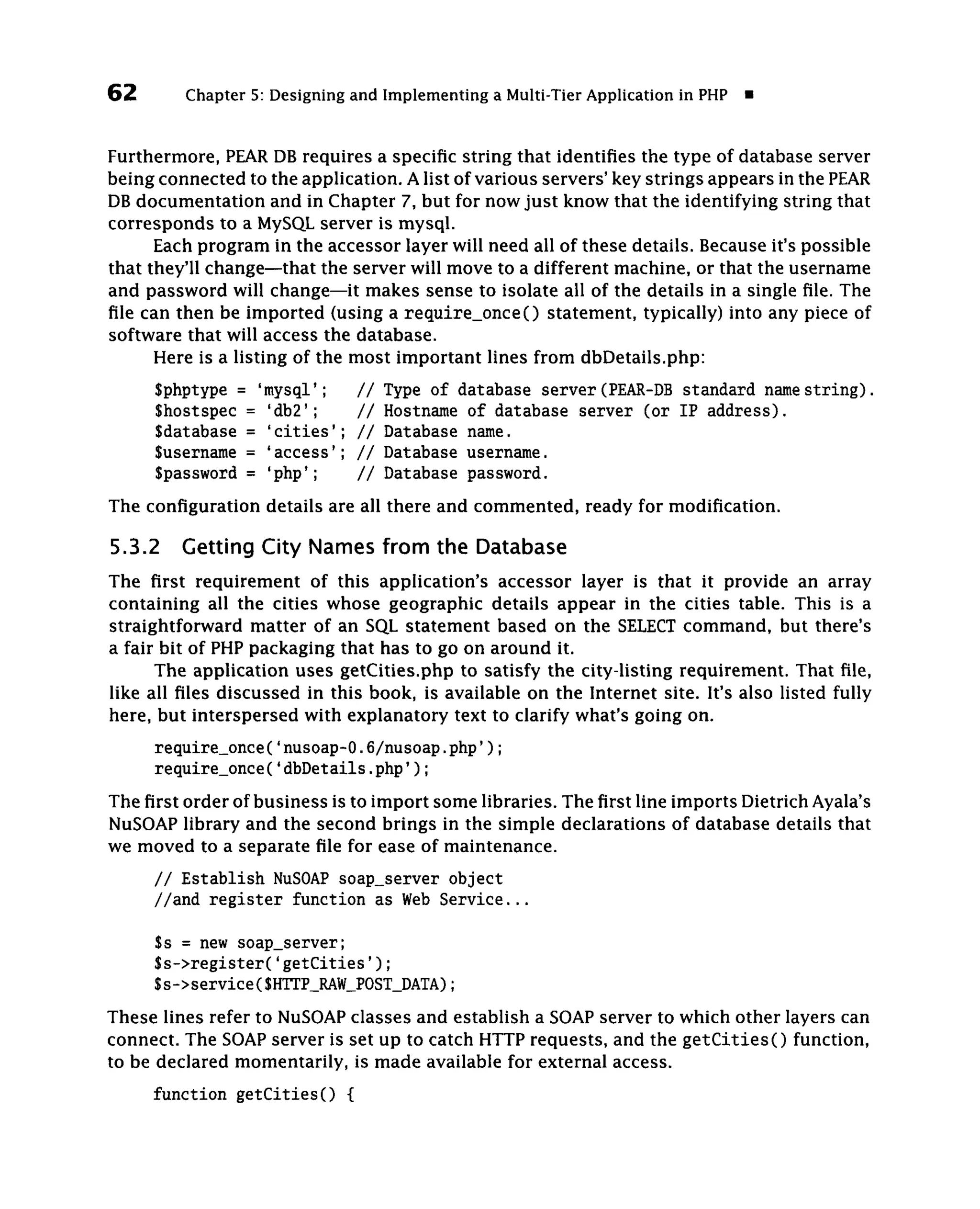 62       Chapter 5: Designing and Implementing a Multi-Tier Application in PHP

Furthermore, PEAR DB requires a specific string that identifies the type of database server
being connected to the application. A list of various servers' key strings appears in the PEAR
DB documentation and in Chapter 7, but for now just know that the identifying string that
corresponds to a MySQL server is mysql.
      Each program in the accessor layer will need all of these details. Because it's possible
that they'll change—that the server will move to a different machine, or that the username
and password will change—it makes sense to isolate all of the details in a single file. The
file can then be imported (using a require_once() statement, typically) into any piece of
software that will access the database.
      Here is a listing of the most important lines from dbDetails.php:
     Sphptype = 'mysql';       //   Type of database server (PEAR-DB standard name string).
     Shostspec = 'db2';        //   Hostname of database server (or IP address).
     Sdatabase = 'cities';     //   Database name.
     Susername = 'access';     //   Database username.
     Spassword = 'php';        //   Database password.
The configuration details are all there and commented, ready for modification.

5.3.2 Getting City Names from the Database
The first requirement of this application's accessor layer is that it provide an array
containing all the cities whose geographic details appear in the cities table. This is a
straightforward matter of an SQL statement based on the SELECT command, but there's
a fair bit of PHP packaging that has to go on around it.
      The application uses getCities.php to satisfy the city-listing requirement. That file,
like all files discussed in this book, is available on the Internet site. It's also listed fully
here, but interspersed with explanatory text to clarify what's going on.
     require_once('nusoap-0.6/nusoap.php');
     require_once('dbDetails.php');
The first order of business is to import some libraries. The first line imports Dietrich Ayala's
NuSOAP library and the second brings in the simple declarations of database details that
we moved to a separate file for ease of maintenance.
     // Establish NuSOAP soap_server object
     //and register function as Web Service...

     $s = new soap_server;
     $s->register('getCities');
     $s->service($HTTP_RAW_POST_DATA);
These lines refer to NuSOAP classes and establish a SOAP server to which other layers can
connect. The SOAP server is set up to catch HTTP requests, and the getCities() function,
to be declared momentarily, is made available for external access.
     function getCities() {
 