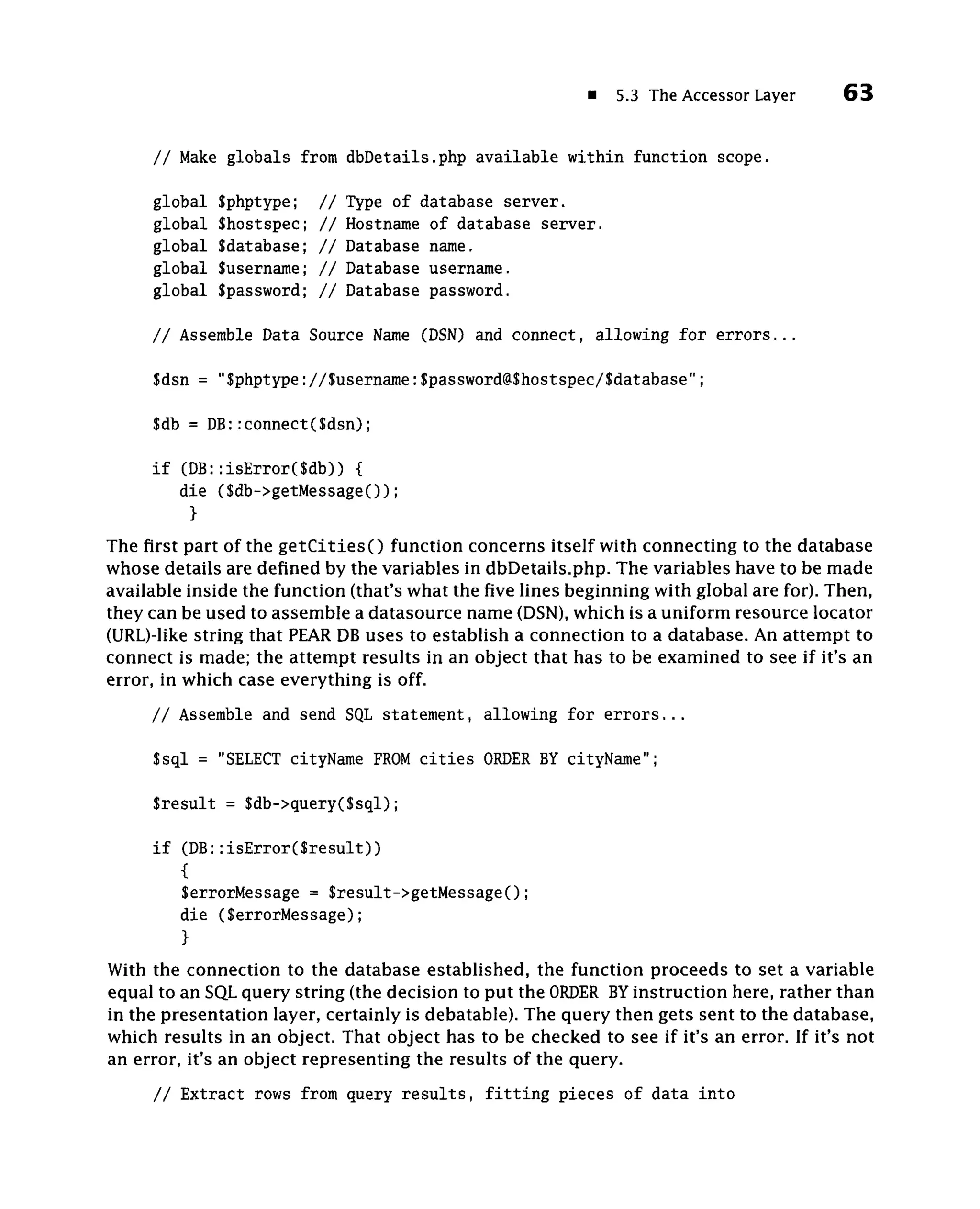 5.3 The Accessor Layer       63


     // Make globals from dbDetails.php available within function scope.

     global   $phptype;    //   Type of database server,
     global   $hostspec;   //   Hostname of database server,
     global   $database;   //   Database name,
     global   Susername;   //   Database username.
     global   $password;   //   Database password.

     // Assemble Data Source Name (DSN) and connect, allowing for errors...

     $dsn = "$phptype://$username:$password@$hostspec/$database";

     $db = DB::connect($dsn);

     if (DB::isError($db)) {
        die ($db->getMessage());
         }
The first part of the getCitiesO function concerns itself with connecting to the database
whose details are defined by the variables in dbDetails.php. The variables have to be made
available inside the function (that's what the five lines beginning with global are for). Then,
they can be used to assemble a datasource name (DSN), which is a uniform resource locator
(URL)-like string that PEAR DB uses to establish a connection to a database. An attempt to
connect is made; the attempt results in an object that has to be examined to see if it's an
error, in which case everything is off.
     / / Assemble and send SQL statement, allowing for e r r o r s . . .

     $sql = "SELECT cityName F O cities O D R B cityName";
                              RM         RE Y

     Sresult = $db->query($sql);

     if (DB::isError(Sresult))
        {
        SerrorMessage = $result->getMessage();
        die (SerrorMessage);
        }
With the connection to the database established, the function proceeds to set a variable
equal to an SQL query string (the decision to put the O D R BY instruction here, rather than
                                                        RE
in the presentation layer, certainly is debatable). The query then gets sent to the database,
which results in an object. That object has to be checked to see if it's an error. If it's not
an error, it's an object representing the results of the query.
     / / Extract rows from query results, fitting pieces of data into
 