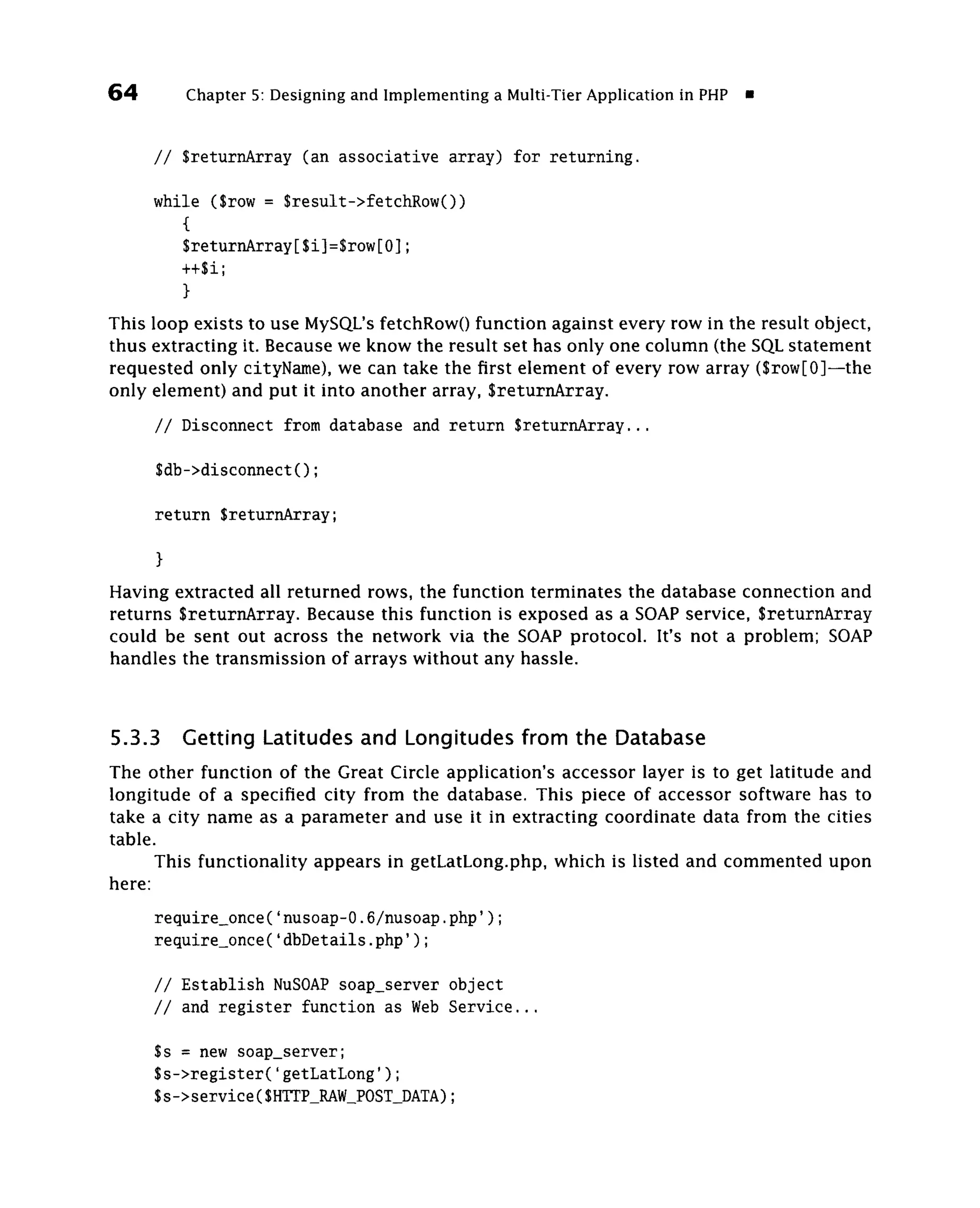 64       Chapter 5: Designing and Implementing a Multi-Tier Application in PHP «


     / / SreturnArray (an associative array) for returning.

     while ($row = $result->fetchRow())
        {
        $returnArray[$i]=$row[0];
        ++$i;
        }
This loop exists to use MySQL's fetchRowO function against every row in the result object,
thus extracting it. Because we know the result set has only one column (the SQL statement
requested only cityName), we can take the first element of every row array ($row[0]—the
only element) and put it into another array, SreturnArray.

     / / Disconnect from database and return SreturnArray...

     $db->disconnect();

     return SreturnArray;

     }
Having extracted all returned rows, the function terminates the database connection and
returns SreturnArray. Because this function is exposed as a SOAP service, SreturnArray
could be sent out across the network via the SOAP protocol. It's not a problem; SOAP
handles the transmission of arrays without any hassle.



5.3.3    Getting Latitudes and Longitudes from the Database
The other function of the Great Circle application's accessor layer is to get latitude and
longitude of a specified city from the database. This piece of accessor software has to
take a city name as a parameter and use it in extracting coordinate data from the cities
table.
      This functionality appears in getLatLong.php, which is listed and commented upon
here:
     require_once('nusoap-0.6/nusoap.php');
     require_once('dbDetails.php');

     // Establish NuSOAP soap_server object
     // and register function as Web Service...

     Ss = new soap_server;
     Ss->register('getLatLong');
     Ss->service(SHTTP_RAW_POST_DATA);
 
