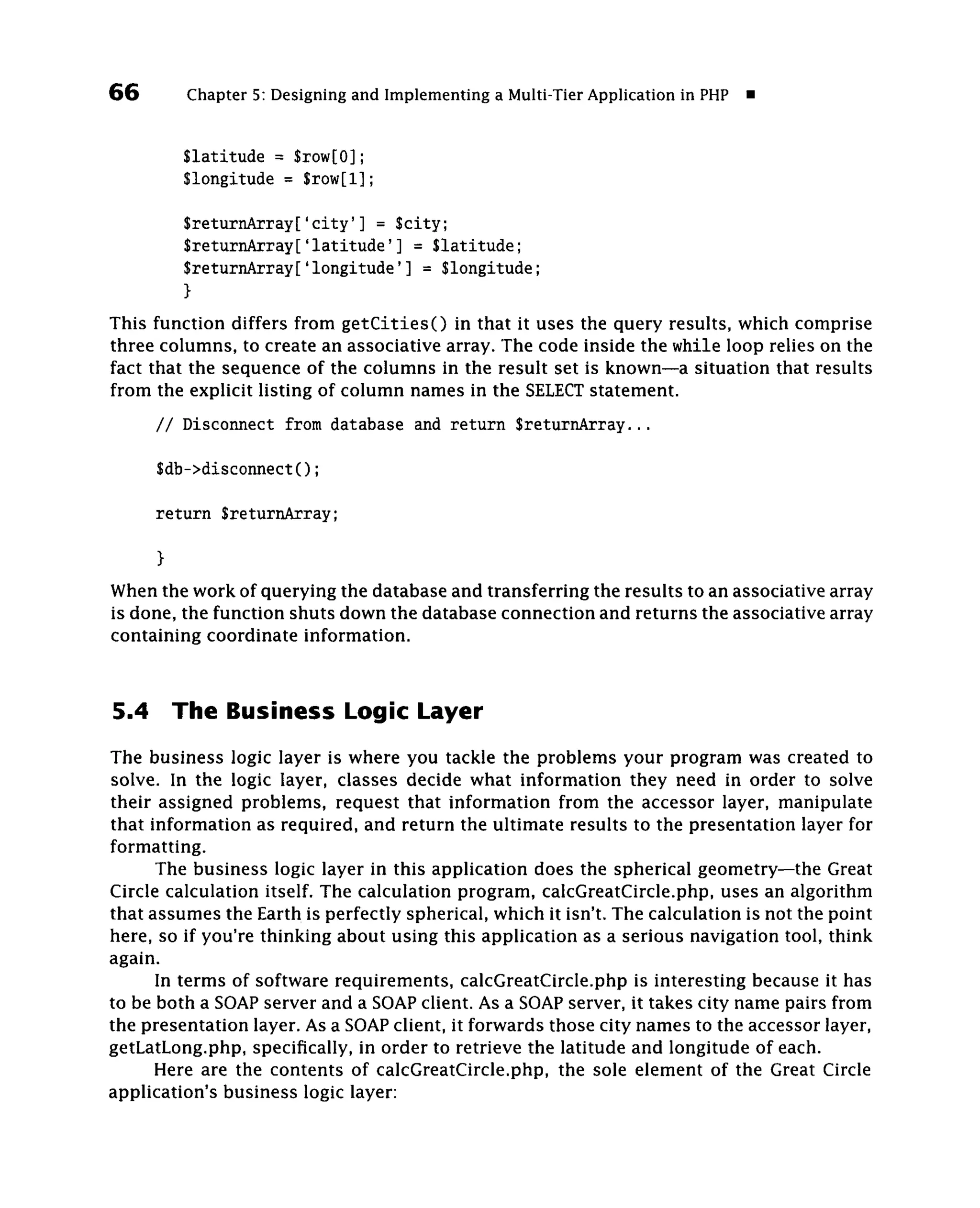 66         Chapter 5: Designing and Implementing a Multi-Tier Application in PHP •


          Slatitude = $row[0];
          Slongitude = $row[l];

          $returnArray['city'] = $city;
          $returnArray['latitude'] = Slatitude;
          SreturnArray['longitude'] = Slongitude;
          }
This function differs from getCitiesO in that it uses the query results, which comprise
three columns, to create an associative array. The code inside the while loop relies on the
fact that the sequence of the columns in the result set is known—a situation that results
from the explicit listing of column names in the SELECT statement.
      / / Disconnect from database and return SreturnArray...

      $db->disconnect();

      return SreturnArray;
      }
When the work of querying the database and transferring the results to an associative array
is done, the function shuts down the database connection and returns the associative array
containing coordinate information.


5.4       The Business Logic Layer
The business logic layer is where you tackle the problems your program was created to
solve. In the logic layer, classes decide what information they need in order to solve
their assigned problems, request that information from the accessor layer, manipulate
that information as required, and return the ultimate results to the presentation layer for
formatting.
      The business logic layer in this application does the spherical geometry—the Great
Circle calculation itself. The calculation program, calcGreatCircle.php, uses an algorithm
that assumes the Earth is perfectly spherical, which it isn't. The calculation is not the point
here, so if you're thinking about using this application as a serious navigation tool, think
again.
      In terms of software requirements, calcGreatCircle.php is interesting because it has
to be both a SOAP server and a SOAP client. As a SOAP server, it takes city name pairs from
the presentation layer. As a SOAP client, it forwards those city names to the accessor layer,
getLatLong.php, specifically, in order to retrieve the latitude and longitude of each.
      Here are the contents of calcGreatCircle.php, the sole element of the Great Circle
application's business logic layer:
 