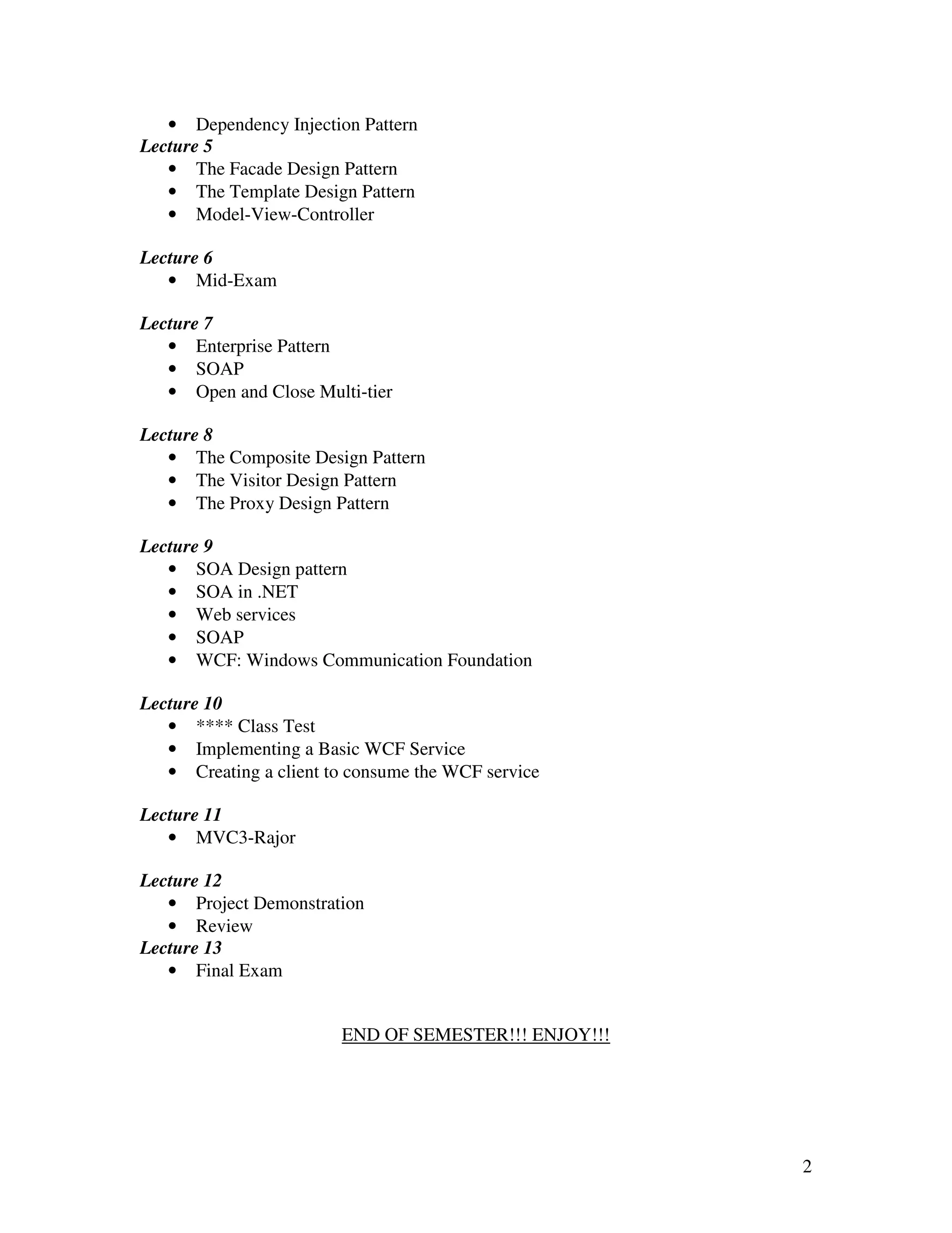 • Dependency Injection Pattern
Lecture 5
   • The Facade Design Pattern
   • The Template Design Pattern
   • Model-View-Controller

Lecture 6
   • Mid-Exam

Lecture 7
   • Enterprise Pattern
   • SOAP
   • Open and Close Multi-tier

Lecture 8
   • The Composite Design Pattern
   • The Visitor Design Pattern
   • The Proxy Design Pattern

Lecture 9
   • SOA Design pattern
   • SOA in .NET
   • Web services
   • SOAP
   • WCF: Windows Communication Foundation

Lecture 10
   • **** Class Test
   • Implementing a Basic WCF Service
   • Creating a client to consume the WCF service

Lecture 11
   • MVC3-Rajor

Lecture 12
   • Project Demonstration
   • Review
Lecture 13
   • Final Exam


                        END OF SEMESTER!!! ENJOY!!!




                                                      2
 