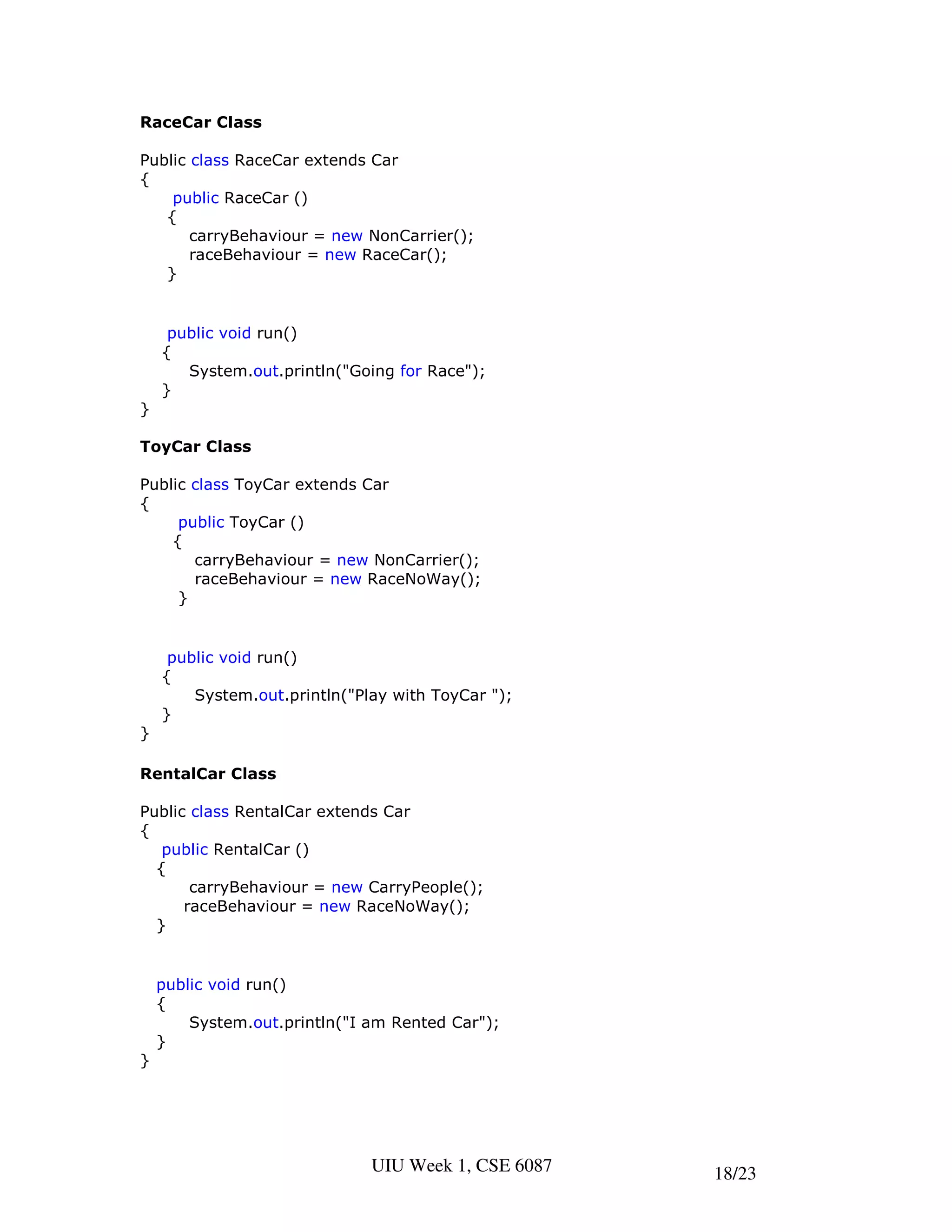 RaceCar Class

Public class RaceCar extends Car
{
    public RaceCar ()
   {
       carryBehaviour = new NonCarrier();
       raceBehaviour = new RaceCar();
   }


     public void run()
    {
       System.out.println("Going for Race");
    }
}

ToyCar Class

Public class ToyCar extends Car
{
     public ToyCar ()
    {
       carryBehaviour = new NonCarrier();
       raceBehaviour = new RaceNoWay();
     }


     public void run()
    {
        System.out.println("Play with ToyCar ");
    }
}

RentalCar Class

Public class RentalCar extends Car
{
   public RentalCar ()
  {
       carryBehaviour = new CarryPeople();
      raceBehaviour = new RaceNoWay();
  }


    public void run()
    {
        System.out.println("I am Rented Car");
    }
}




                              UIU Week 1, CSE 6087   18/23
 