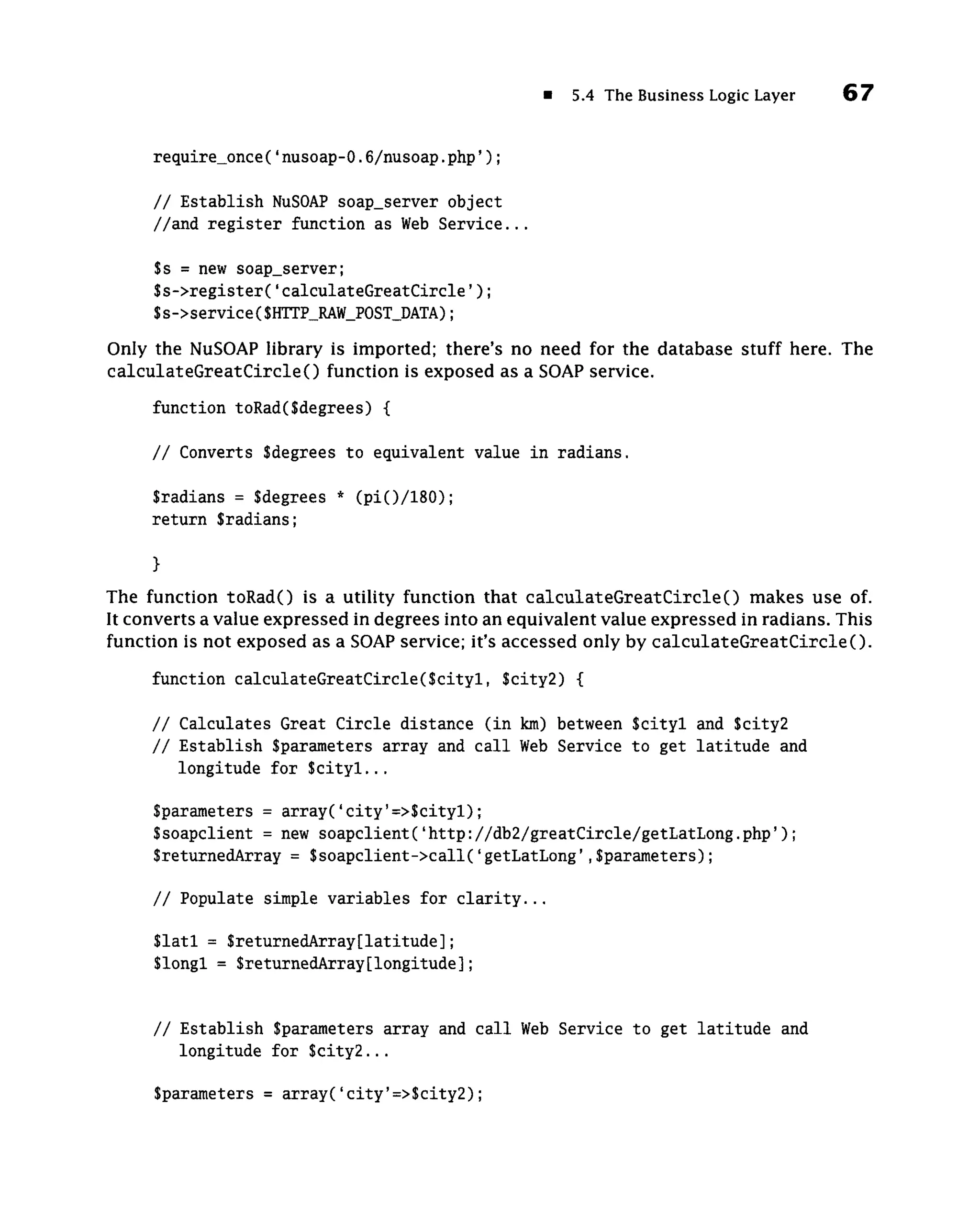5.4 The Business Logic Layer   67


     require_once(' nusoap-0.6/nusoap. p h p ' ) ;

     / / Establish NuSOAP soap_server object
     //and r e g i s t e r function as Web S e r v i c e . . .

     $s = new soap_server;
     $s->register('calculateGreatCircle');
     $s->service($HTTP_RAW_POST_DATA);
Only the NuSOAP library is imported; there's no need for the database stuff here. The
c a l c u l a t e G r e a t C i r c l e ( ) function is exposed as a SOAP service.
     function toRad($degrees) {

     // Converts Sdegrees to equivalent value in radians.

     Sradians = Sdegrees * (pi()/180);
     return Sradians;

     }
The function toRadO is a utility function that calculateGreatCircle() makes use of.
It converts a value expressed in degrees into an equivalent value expressed in radians. This
function is not exposed as a SOAP service; it's accessed only by calculateGreatCircle().

     function calculateGreatCircle(Scityl, Scity2) {

     // Calculates Great Circle distance (in km) between Scityl and Scity2
     // Establish Sparameters array and call Web Service to get latitude and
        longitude for Scityl...

     Sparameters = array('city'=>Scityl);
     S soapclient = new soapclient('http://db2/greatCircle/getLatLong.php');
     SreturnedArray = Ssoapclient->call('getLatLong',Sparameters);

     // Populate simple variables for clarity...

     Slatl = SreturnedArray[latitude];
     Slongl = SreturnedArray[longitude];


     // Establish Sparameters array and call Web Service to get latitude and
        longitude for Scity2...

     Sparameters = array('city'=>Scity2);
 