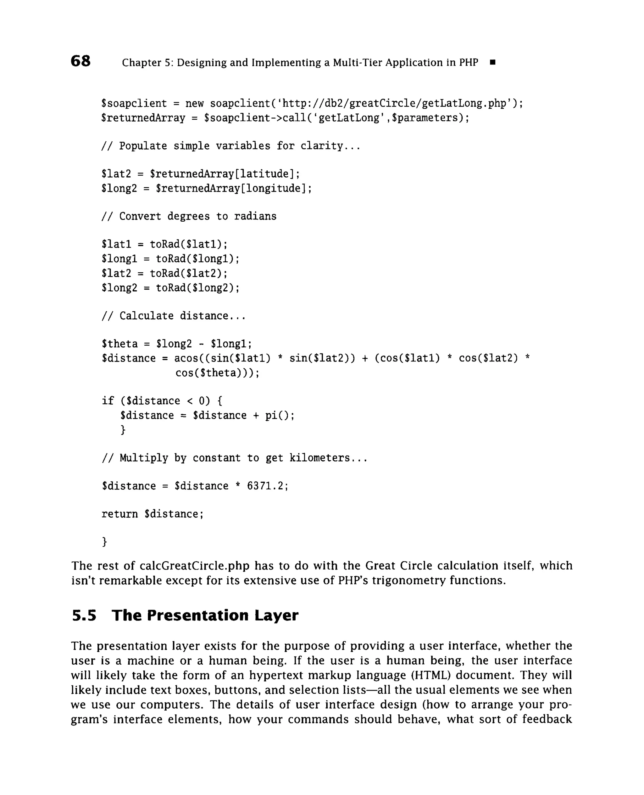 68         Chapter 5: Designing and Implementing a Multi-Tier Application in PHP


      Ssoapclient = new soapclient('http://db2/greatCircle/getLatLong.php');
      SreturnedArray = $soapclient->call('getLatLong',$parameters);

      // Populate simple variables for clarity...

      $lat2 = $returnedArray[latitude];
      $long2 = $returnedArray[longitude];

      // Convert degrees to radians

      $latl = toRad($latl);
      $longl = toRad($longl);
      $lat2 = toRad($lat2);
      $long2 = toRad($long2);

      // Calculate distance...

      $theta = $long2 - $longl;
      $distance = acos((sin($latl) * sin($lat2)) + (cos($latl) * cos($lat2) *
                  cos($theta)));

      if (Sdistance < 0) {
         $distance = $distance + pi();
         }

      // Multiply by constant to get kilometers...

      Sdistance = Sdistance * 6371.2;

      return $distance;

      }
The rest of calcGreatClrcIe.php has to do with the Great Circle calculation itself, which
isn't remarkable except for its extensive use of PHP's trigonometry functions.

5.5       The Presentation Layer
The presentation layer exists for the purpose of providing a user interface, whether the
user is a machine or a human being. If the user is a human being, the user interface
will likely take the form of an hypertext markup language (HTML) document. They will
likely include text boxes, buttons, and selection lists—all the usual elements we see when
we use our computers. The details of user interface design (how to arrange your pro-
gram's interface elements, how your commands should behave, what sort of feedback
 