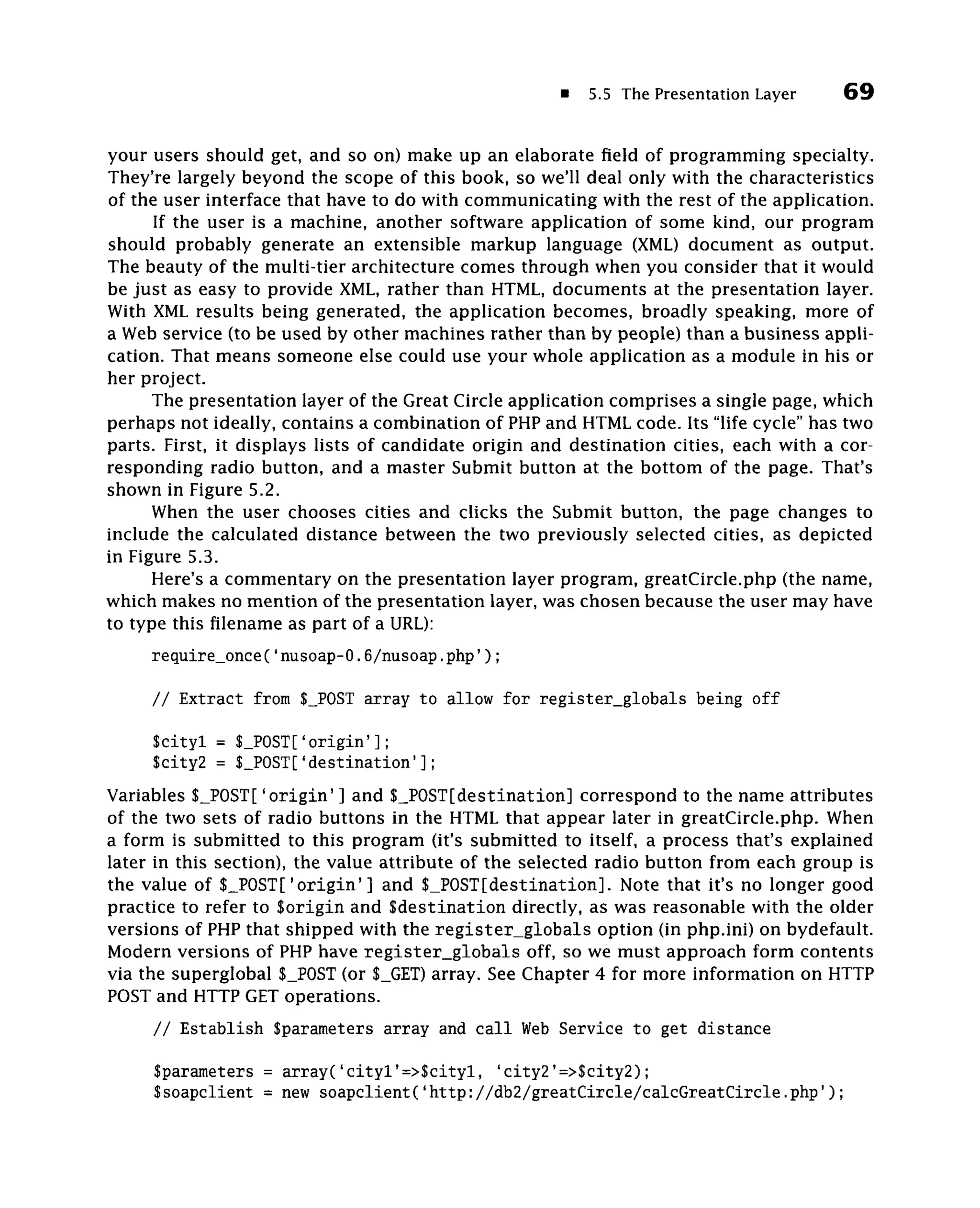 •    5.5 The Presentation Layer                          69


your users should get, and so on) make up an elaborate field of programming specialty.
They're largely beyond the scope of this book, so we'll deal only with the characteristics
of the user interface that have to do with communicating with the rest of the application.
      If the user is a machine, another software application of some kind, our program
should probably generate an extensible markup language (XML) document as output.
The beauty of the multi-tier architecture comes through when you consider that it would
be just as easy to provide XML, rather than HTML, documents at the presentation layer.
With XML results being generated, the application becomes, broadly speaking, more of
a Web service (to be used by other machines rather than by people) than a business appli-
cation. That means someone else could use your whole application as a module in his or
her project.
      The presentation layer of the Great Circle application comprises a single page, which
perhaps not ideally, contains a combination of PHP and HTML code. Its "life cycle" has two
parts. First, it displays lists of candidate origin and destination cities, each with a cor-
responding radio button, and a master Submit button at the bottom of the page. That's
shown in Figure 5.2.
      When the user chooses cities and clicks the Submit button, the page changes to
include the calculated distance between the two previously selected cities, as depicted
in Figure 5.3.
      Here's a commentary on the presentation layer program, greatCircle.php (the name,
which makes no mention of the presentation layer, was chosen because the user may have
to type this filename as part of a URL):
      require_once('nusoap-0.6/nusoap.php');

      / / Extract from $_POST array to allow for register_globals being off

      $cityl = $_POST['origin'];
      $city2 = $_POST['destination'];
Variables $_POST[ ' o r i g i n ' ] and $_POST[destination] correspond to the name attributes
of the two sets of radio buttons in the HTML that appear later in greatCircle.php. When
a form is submitted to this program (it's submitted to itself, a process that's explained
later in this section), the value attribute of the selected radio button from each group is
the value of $_POST['origin'] and $_POST[destination]. Note that it's no longer good
practice to refer to Sorigin and S d e s t i n a t i o n directly, as was reasonable with the older
versions of PHP that shipped with the r e g i s t e r _ g l o b a l s option (in php.ini) on bydefault.
Modern versions of PHP have r e g i s t e r _ g l o b a l s off, so we must approach form contents
via the superglobal $_POST (or $_GET) array. See Chapter 4 for more information on HTTP
POST and HTTP GET operations.
      / / Establish Sparameters array and c a l l Web Service to get distance

      $parameters = array(*cityl'=>$cityl, 'city2'=>$city2);
      $soapclient = new s o a p c l i e n t ( ' h t t p : / / d b 2 / g r e a t C i r c l e / c a l c G r e a t C i r c l e . p h p ' ) ;
 