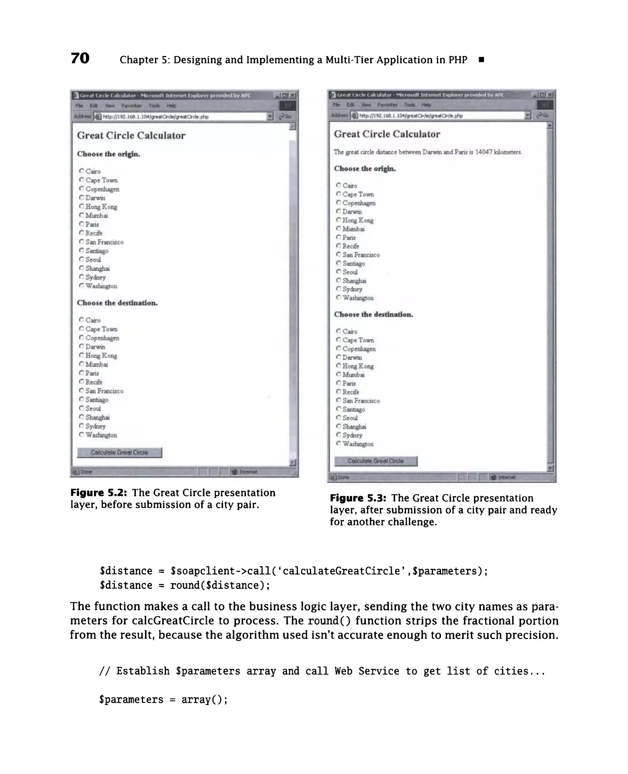 70             Chapter 5: Designing and Implementing a Multi-Tier Application in PHP



                                                              M   http://192.168.1.104/greatCircle/greatCircle.php
                                                                                                                             "3 ^^
 Great Circle Calculator                                  Great Circle Calculator
                                                         The great circle distance between Darwin and Pans is 14047 kilometers.
 Choose the orighi.
                                                          Choose the orighu
 r Cairo
 C Cape Town                                              C Cairo
 <^ Copenhagen                                            C Cj^e Town
 <^ Darwin                                                vy Copcnhsificii
 f^ Hong Kong                                             C Darwin
 < Mumbai
  ~                                                       C Hong Kong
 <~Pans                                                   O Mumbai
 C Recife                                                 C Paris
 <" San Francisco                                         C Recfe
 ^ Santiago                                               C San Francisco
 < Seoul
  ~                                                       C Santiago
 ^ Shan^ai                                                C Seoul
 < Sydney
  ~                                                       C Shanghai
 C Washington                                             C Sydney
 Choose the destlnatloii.                                 C Washington

 f'Cairo                                                  Choose the destfaiation.
 C Cs^e Town
 f* Copenhagen                                            C Cairo
 f* Darwin                                                C Cape Town
 f Hong Kong
  ^                                                       C Copenhagen
 <* Mumbai                                                C Darwin
 rpans                                                    r Hong Kong
 <" Recfe                                                 O Mumbai
 (^ San Francisco                                         r Paris
 f Santiago
  ^                                                       r Recife
 r Seoul                                                  C San Francisco
 <^ Shan^iai                                              C Santiago
 <^ Sydney                                                r Seoul
 ^ Washington                                             C Shan^ai
                                                          C Sydney
                                                          ^ Washington



                                                                                                             wmmmi^^^^m
Figure 5.2: The Great Circle presentation               Figure 5.3: The Great Circle presentation
layer, before submission of a city pair.                layer, after submission of a city pair and ready
                                                        for another challenge.



        Sdistance = $soapclient->call('calculateGreatCircle',Sparameters);
        Sdistance = round(Sdistance);
The function makes a call to the business logic layer, sending the two city names as para-
meters for calcGreatCircle to process. The round() function strips the fractional portion
from the result, because the algorithm used isn't accurate enough to merit such precision.


        / / Establish Sparameters array and c a l l Web Service to get l i s t of c i t i e s . . .

        Sparameters = a r r a y O ;
 