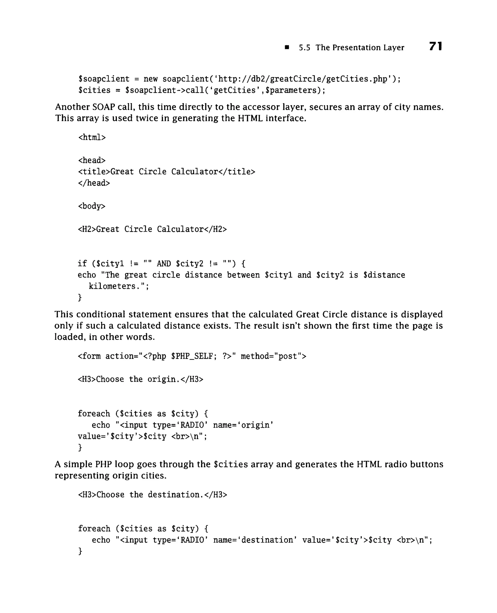 5.5 The Presentation Layer               71


     Ssoapclient = new s o a p c l i e n t ( ' h t t p : / / d b 2 / g r e a t C i r c l e / g e t C i t i e s . p h p ' ) ;
     Scities = $soapclient->call('getCities',$parameters);
Another SOAP call, this time directly to the accessor layer, secures an array of city names.
This array is used twice in generating the HTML interface.
     <html>

     <head>
     <title>Great Circle Calculator</title>
     </head>

     <body>

     <H2>Great Circle Calculator</H2>


     i f (Scityl != "" A D $city2 != "") {
                         N
     echo "The great c i r c l e distance between $cityl and $city2 i s $distance
         kilometers.";
     }
This conditional statement ensures that the calculated Great Circle distance is displayed
only if such a calculated distance exists. The result isn't shown the first time the page is
loaded, in other words.

     <form action="<?php $PHP_SELF; ?>" method="post">

     <H3>Choose the origin.</H3>


     foreach ( S c i t i e s as Scity) {
        echo "<input type='RADIO' name='origin'
     value='$city'>$city <br>n";
     }
A simple PHP loop goes through the S c i t i e s array and generates the HTML radio buttons
representing origin cities.
     <H3>Choose the destination.</H3>


     foreach ( S c i t i e s as Scity) {
        echo "<input type='RADIO' name='destination' value='$city'>$city <br>n";
     }
 