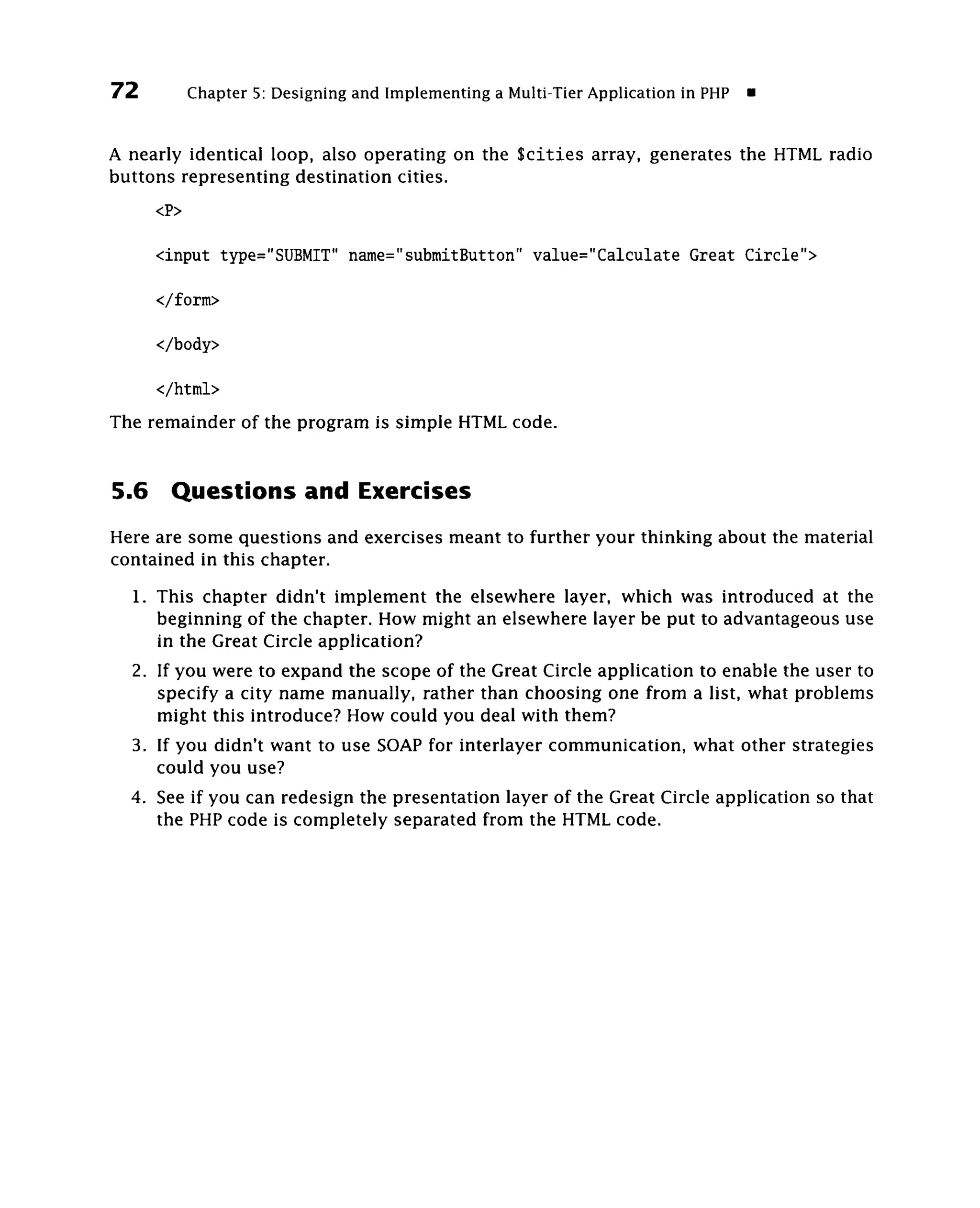 72           Chapter 5: Designing and Implementing a Multi-Tier Application in PHP   •

A nearly identical loop, also operating on the Scities array, generates the HTML radio
buttons representing destination cities.
       <P>

       <input type="SUBMIT" name="submitButton" value="Calculate Great Circle">

       </form>

       </body>

       </html>
The remainder of the program is simple HTML code.


5.6      Questions and Exercises
Here are some questions and exercises meant to further your thinking about the material
contained in this chapter.
     1. This chapter didn't implement the elsewhere layer, which was introduced at the
        beginning of the chapter. How might an elsewhere layer be put to advantageous use
        in the Great Circle application?
     2. If you were to expand the scope of the Great Circle application to enable the user to
        specify a city name manually, rather than choosing one from a list, what problems
        might this introduce? How could you deal with them?
     3. If you didn't want to use SOAP for interlayer communication, what other strategies
        could you use?
     4. See if you can redesign the presentation layer of the Great Circle application so that
        the PHP code is completely separated from the HTML code.
 