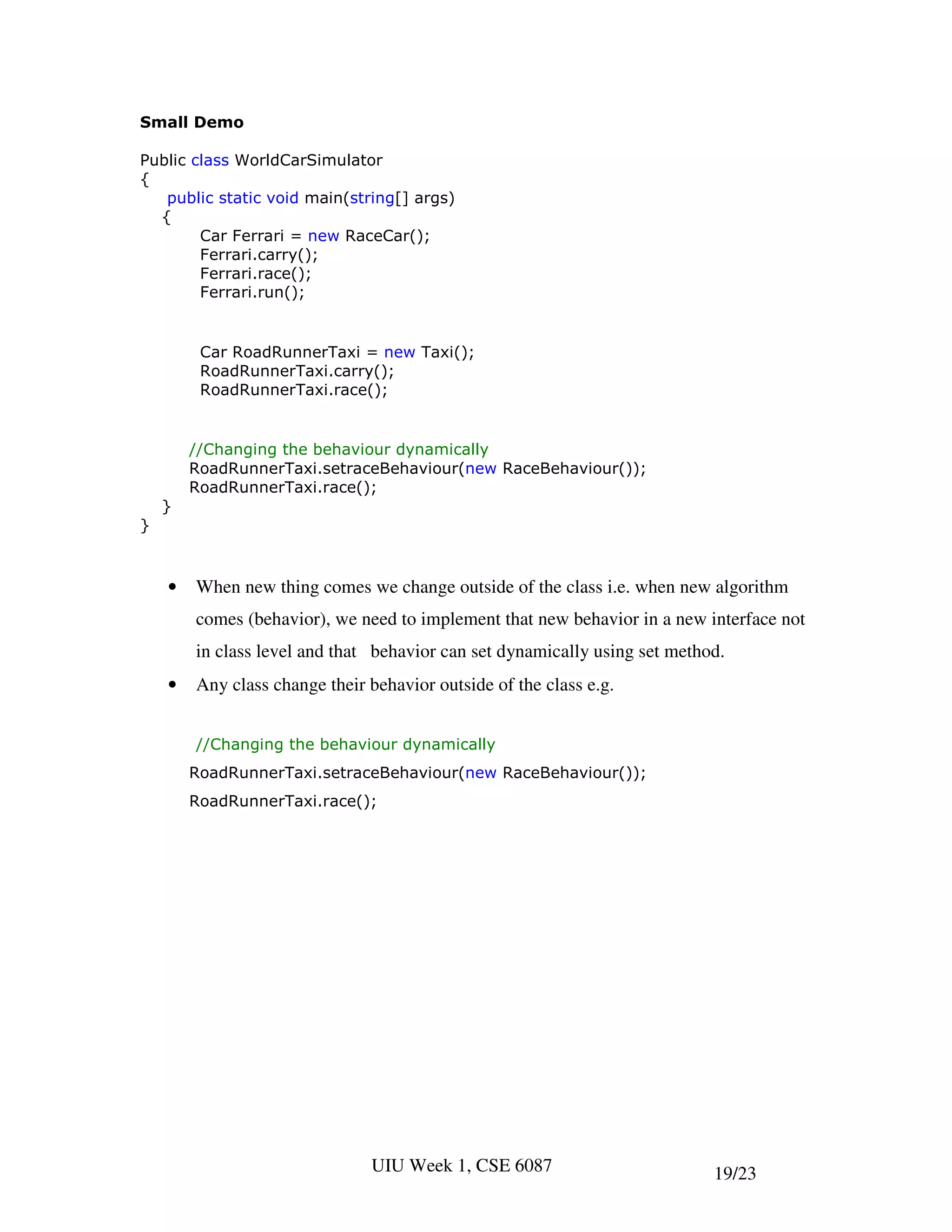 Small Demo

Public class WorldCarSimulator
{
   public static void main(string[] args)
  {
        Car Ferrari = new RaceCar();
        Ferrari.carry();
        Ferrari.race();
        Ferrari.run();


         Car RoadRunnerTaxi = new Taxi();
         RoadRunnerTaxi.carry();
         RoadRunnerTaxi.race();


        //Changing the behaviour dynamically
        RoadRunnerTaxi.setraceBehaviour(new RaceBehaviour());
        RoadRunnerTaxi.race();
    }
}



    •   When new thing comes we change outside of the class i.e. when new algorithm
        comes (behavior), we need to implement that new behavior in a new interface not
        in class level and that behavior can set dynamically using set method.
    •   Any class change their behavior outside of the class e.g.


        //Changing the behaviour dynamically
        RoadRunnerTaxi.setraceBehaviour(new RaceBehaviour());
        RoadRunnerTaxi.race();




                               UIU Week 1, CSE 6087                         19/23
 
