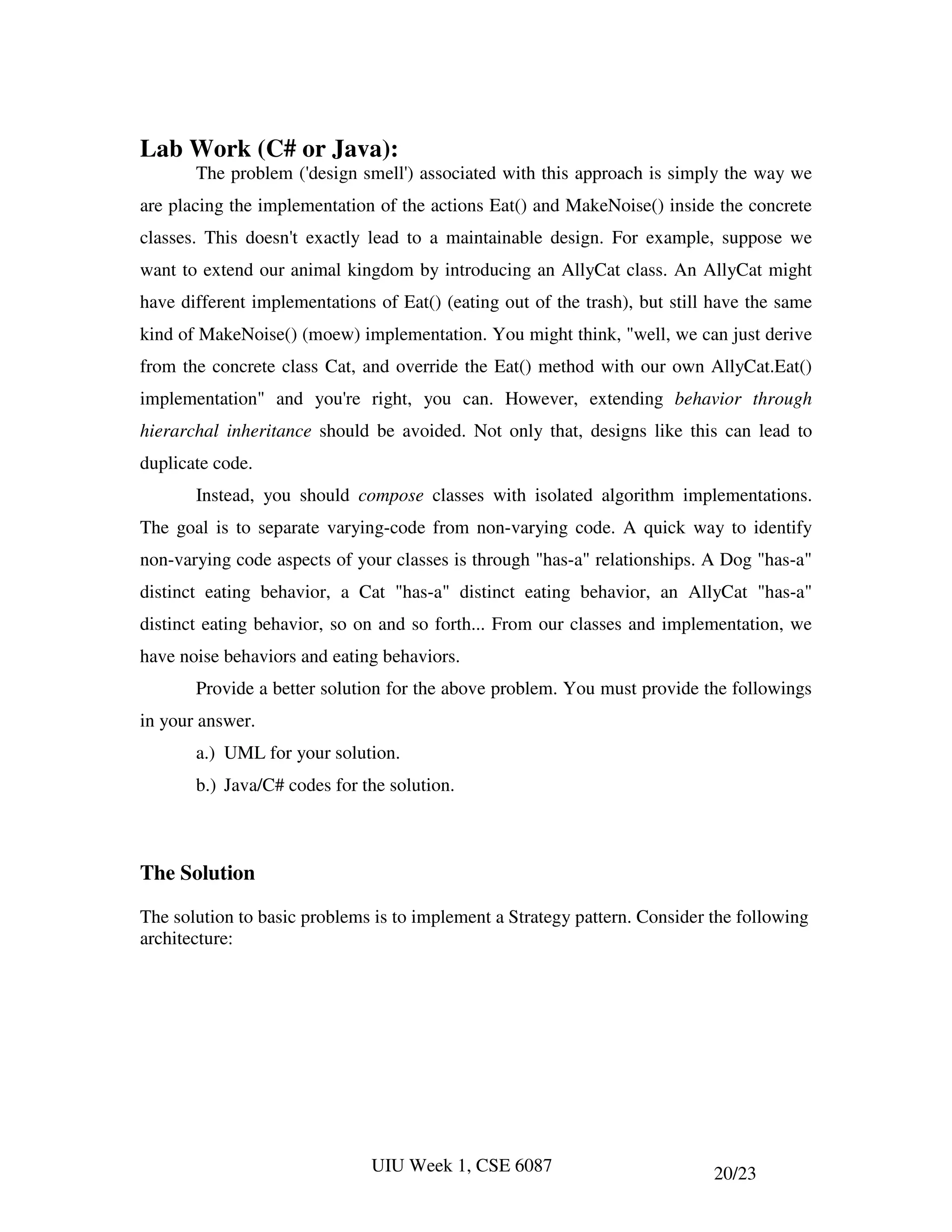 Lab Work (C# or Java):
       The problem ('design smell') associated with this approach is simply the way we
are placing the implementation of the actions Eat() and MakeNoise() inside the concrete
classes. This doesn't exactly lead to a maintainable design. For example, suppose we
want to extend our animal kingdom by introducing an AllyCat class. An AllyCat might
have different implementations of Eat() (eating out of the trash), but still have the same
kind of MakeNoise() (moew) implementation. You might think, "well, we can just derive
from the concrete class Cat, and override the Eat() method with our own AllyCat.Eat()
implementation" and you're right, you can. However, extending behavior through
hierarchal inheritance should be avoided. Not only that, designs like this can lead to
duplicate code.
       Instead, you should compose classes with isolated algorithm implementations.
The goal is to separate varying-code from non-varying code. A quick way to identify
non-varying code aspects of your classes is through "has-a" relationships. A Dog "has-a"
distinct eating behavior, a Cat "has-a" distinct eating behavior, an AllyCat "has-a"
distinct eating behavior, so on and so forth... From our classes and implementation, we
have noise behaviors and eating behaviors.
       Provide a better solution for the above problem. You must provide the followings
in your answer.
       a.) UML for your solution.
       b.) Java/C# codes for the solution.



The Solution

The solution to basic problems is to implement a Strategy pattern. Consider the following
architecture:




                              UIU Week 1, CSE 6087                          20/23
 