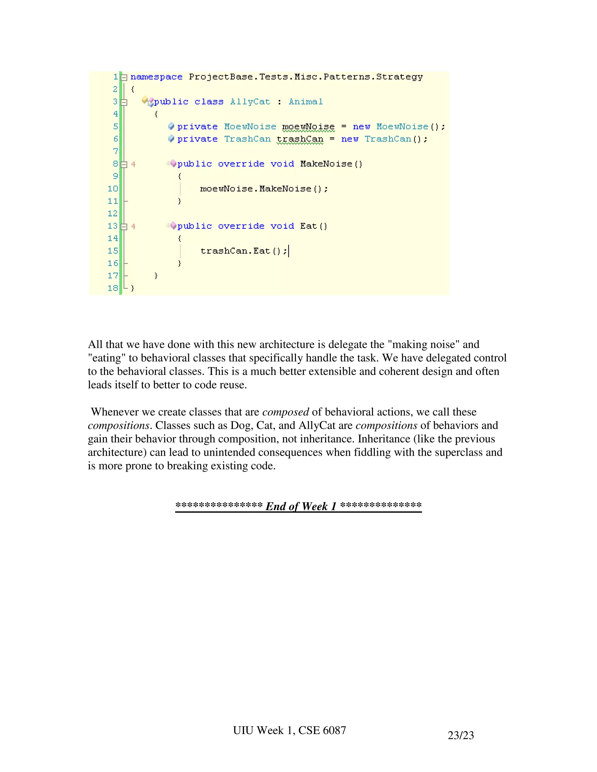 All that we have done with this new architecture is delegate the "making noise" and
"eating" to behavioral classes that specifically handle the task. We have delegated control
to the behavioral classes. This is a much better extensible and coherent design and often
leads itself to better to code reuse.

 Whenever we create classes that are composed of behavioral actions, we call these
compositions. Classes such as Dog, Cat, and AllyCat are compositions of behaviors and
gain their behavior through composition, not inheritance. Inheritance (like the previous
architecture) can lead to unintended consequences when fiddling with the superclass and
is more prone to breaking existing code.


                  *************** End of Week 1 **************




                               UIU Week 1, CSE 6087                           23/23
 