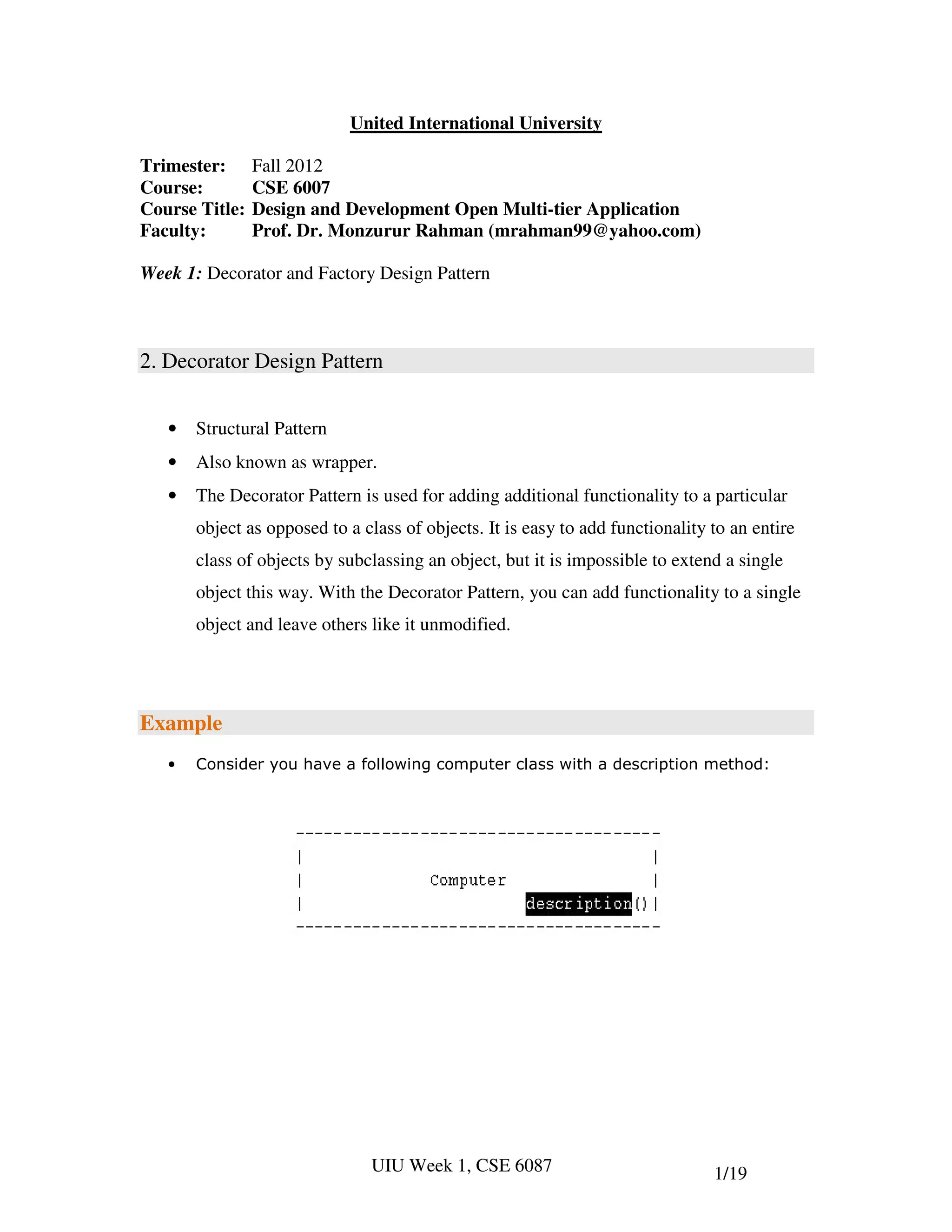 United International University

Trimester:      Fall 2012
Course:         CSE 6007
Course Title:   Design and Development Open Multi-tier Application
Faculty:        Prof. Dr. Monzurur Rahman (mrahman99@yahoo.com)

Week 1: Decorator and Factory Design Pattern



2. Decorator Design Pattern


   •   Structural Pattern
   •   Also known as wrapper.
   •   The Decorator Pattern is used for adding additional functionality to a particular
       object as opposed to a class of objects. It is easy to add functionality to an entire
       class of objects by subclassing an object, but it is impossible to extend a single
       object this way. With the Decorator Pattern, you can add functionality to a single
       object and leave others like it unmodified.




Example
   •   Consider you have a following computer class with a description method:




                               UIU Week 1, CSE 6087                             1/19
 
