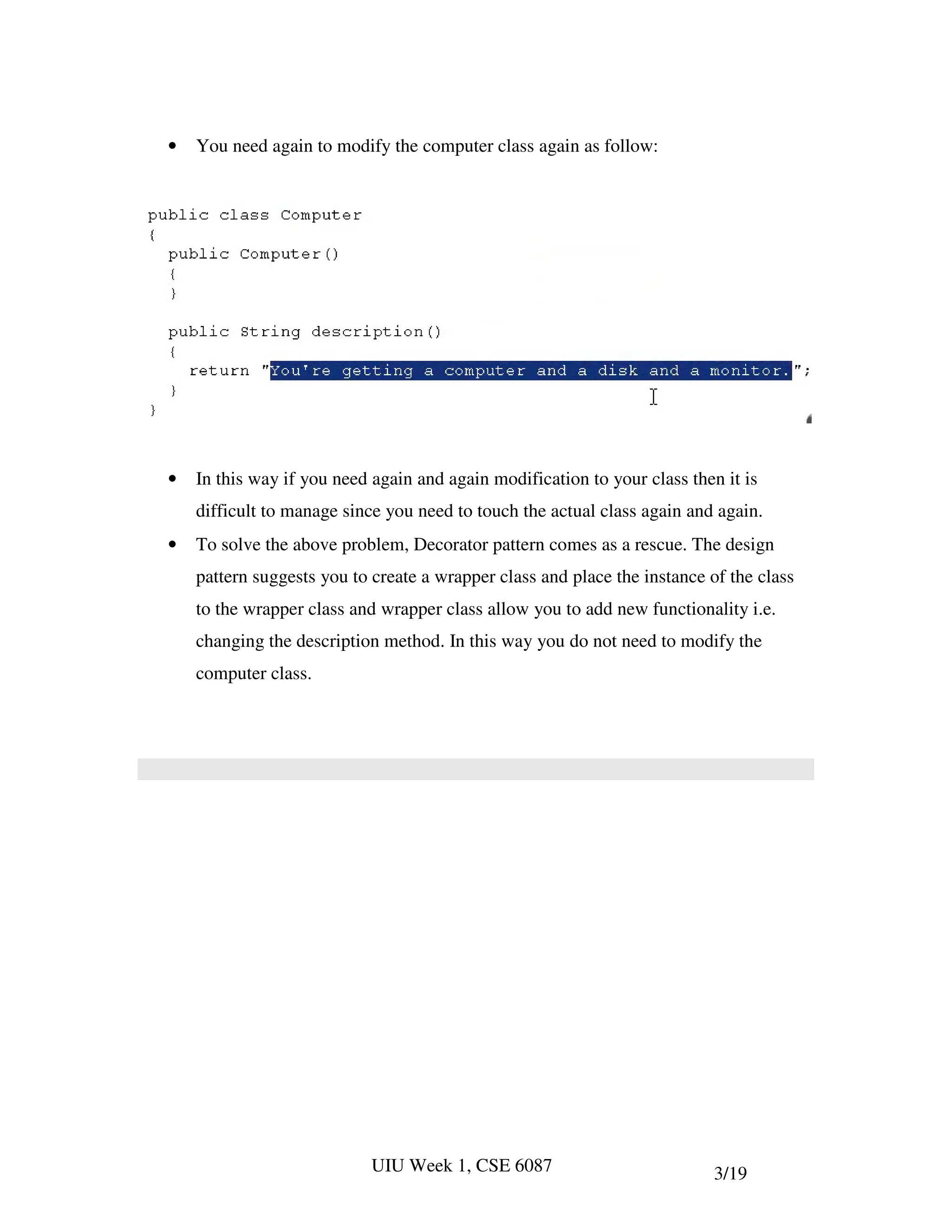 •   You need again to modify the computer class again as follow:




•   In this way if you need again and again modification to your class then it is
    difficult to manage since you need to touch the actual class again and again.
•   To solve the above problem, Decorator pattern comes as a rescue. The design
    pattern suggests you to create a wrapper class and place the instance of the class
    to the wrapper class and wrapper class allow you to add new functionality i.e.
    changing the description method. In this way you do not need to modify the
    computer class.




                            UIU Week 1, CSE 6087                           3/19
 