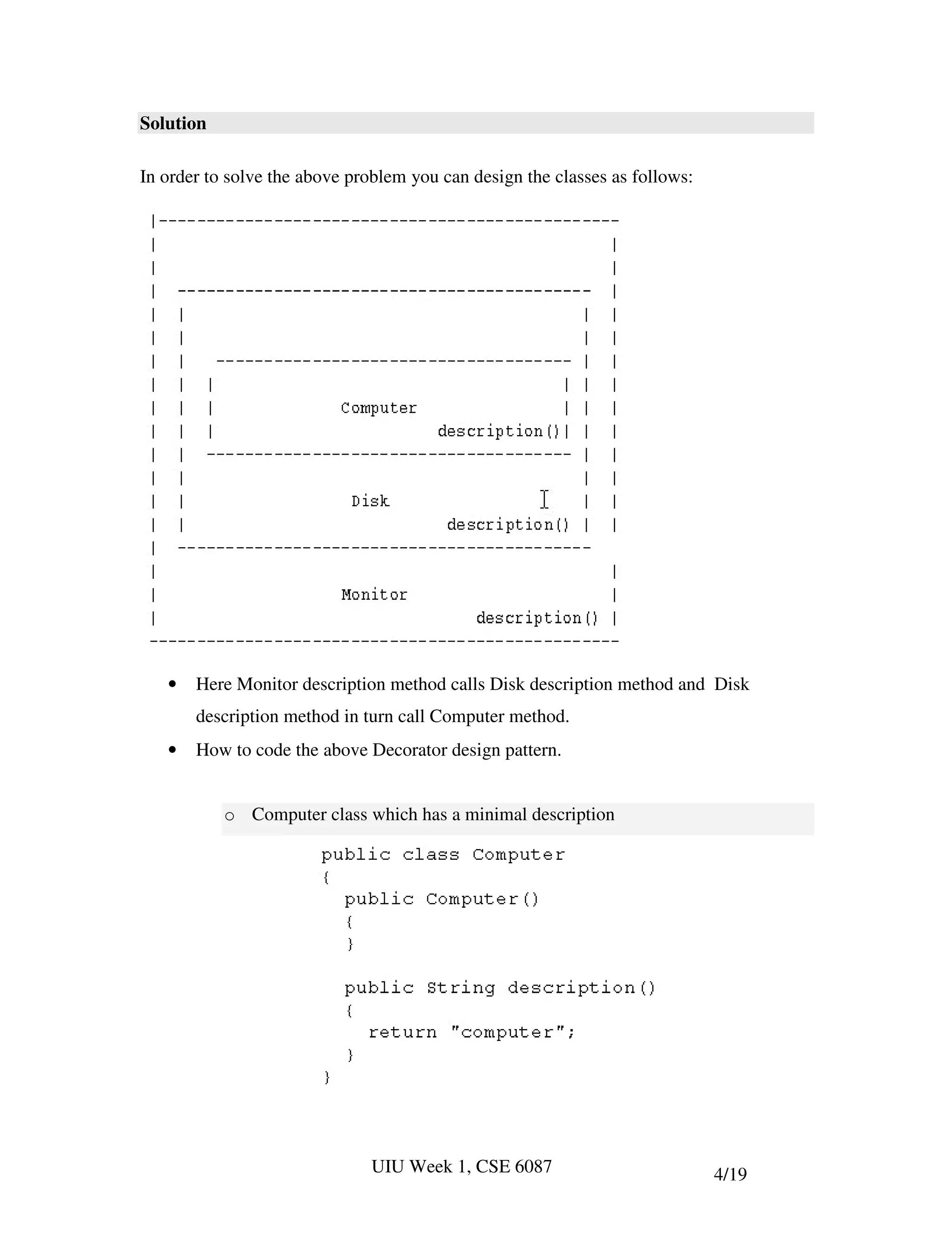 Solution

In order to solve the above problem you can design the classes as follows:




   •   Here Monitor description method calls Disk description method and Disk
       description method in turn call Computer method.
   •   How to code the above Decorator design pattern.


           o Computer class which has a minimal description




                              UIU Week 1, CSE 6087                           4/19
 