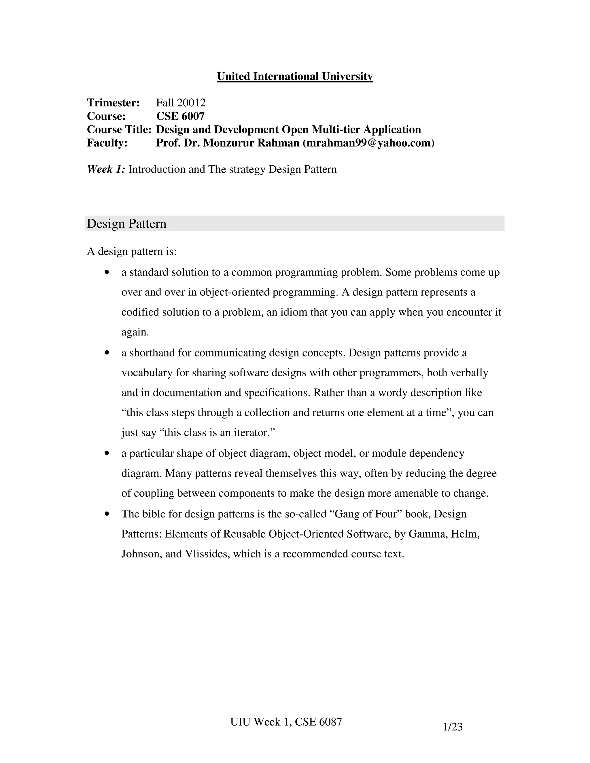 United International University

Trimester:      Fall 20012
Course:         CSE 6007
Course Title:   Design and Development Open Multi-tier Application
Faculty:        Prof. Dr. Monzurur Rahman (mrahman99@yahoo.com)

Week 1: Introduction and The strategy Design Pattern



Design Pattern

A design pattern is:
   •   a standard solution to a common programming problem. Some problems come up
       over and over in object-oriented programming. A design pattern represents a
       codified solution to a problem, an idiom that you can apply when you encounter it
       again.
   •   a shorthand for communicating design concepts. Design patterns provide a
       vocabulary for sharing software designs with other programmers, both verbally
       and in documentation and specifications. Rather than a wordy description like
       “this class steps through a collection and returns one element at a time”, you can
       just say “this class is an iterator.”
   •   a particular shape of object diagram, object model, or module dependency
       diagram. Many patterns reveal themselves this way, often by reducing the degree
       of coupling between components to make the design more amenable to change.
   •   The bible for design patterns is the so-called “Gang of Four” book, Design
       Patterns: Elements of Reusable Object-Oriented Software, by Gamma, Helm,
       Johnson, and Vlissides, which is a recommended course text.




                                 UIU Week 1, CSE 6087                        1/23
 