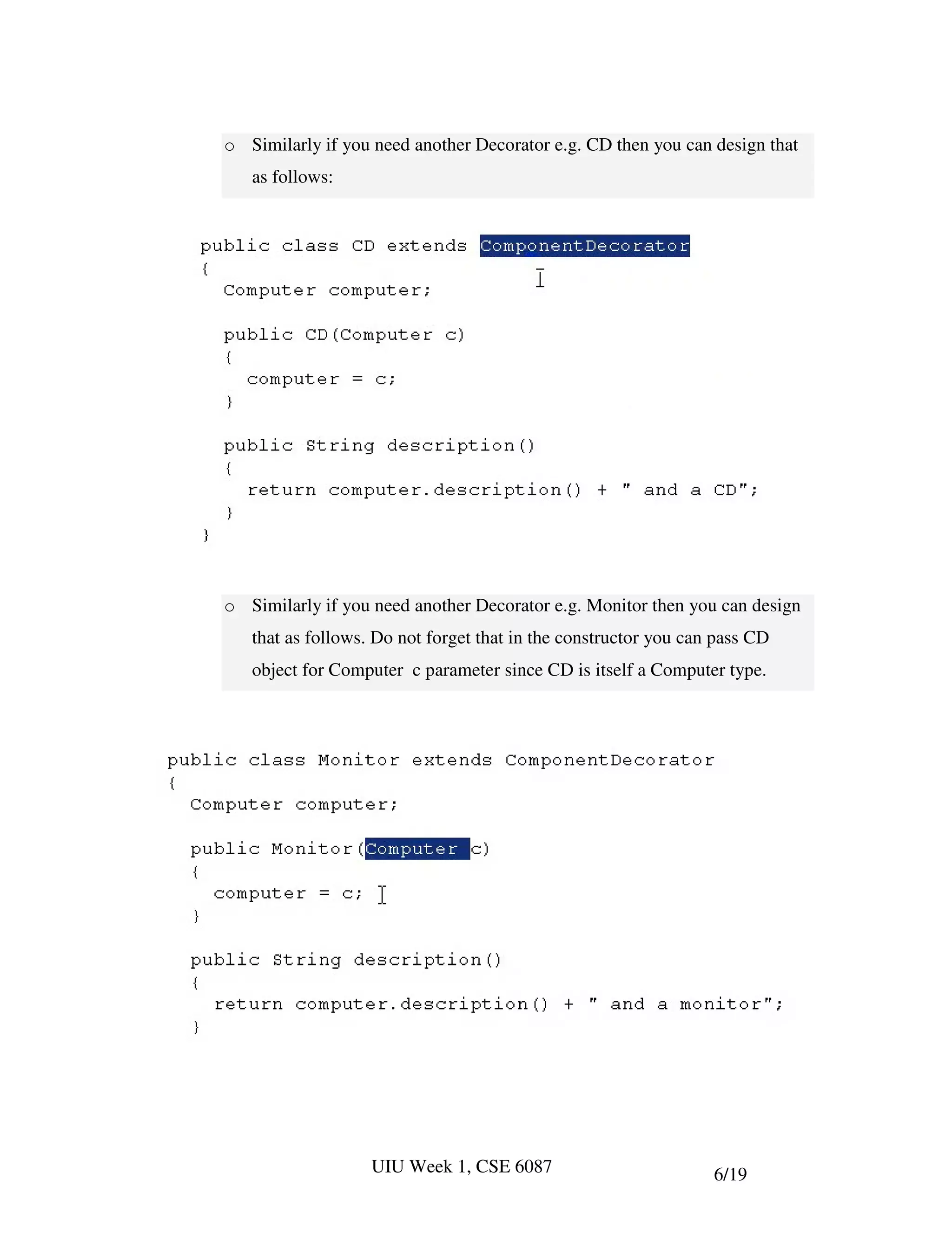 o Similarly if you need another Decorator e.g. CD then you can design that
   as follows:




o Similarly if you need another Decorator e.g. Monitor then you can design
   that as follows. Do not forget that in the constructor you can pass CD
   object for Computer c parameter since CD is itself a Computer type.




                   UIU Week 1, CSE 6087                          6/19
 