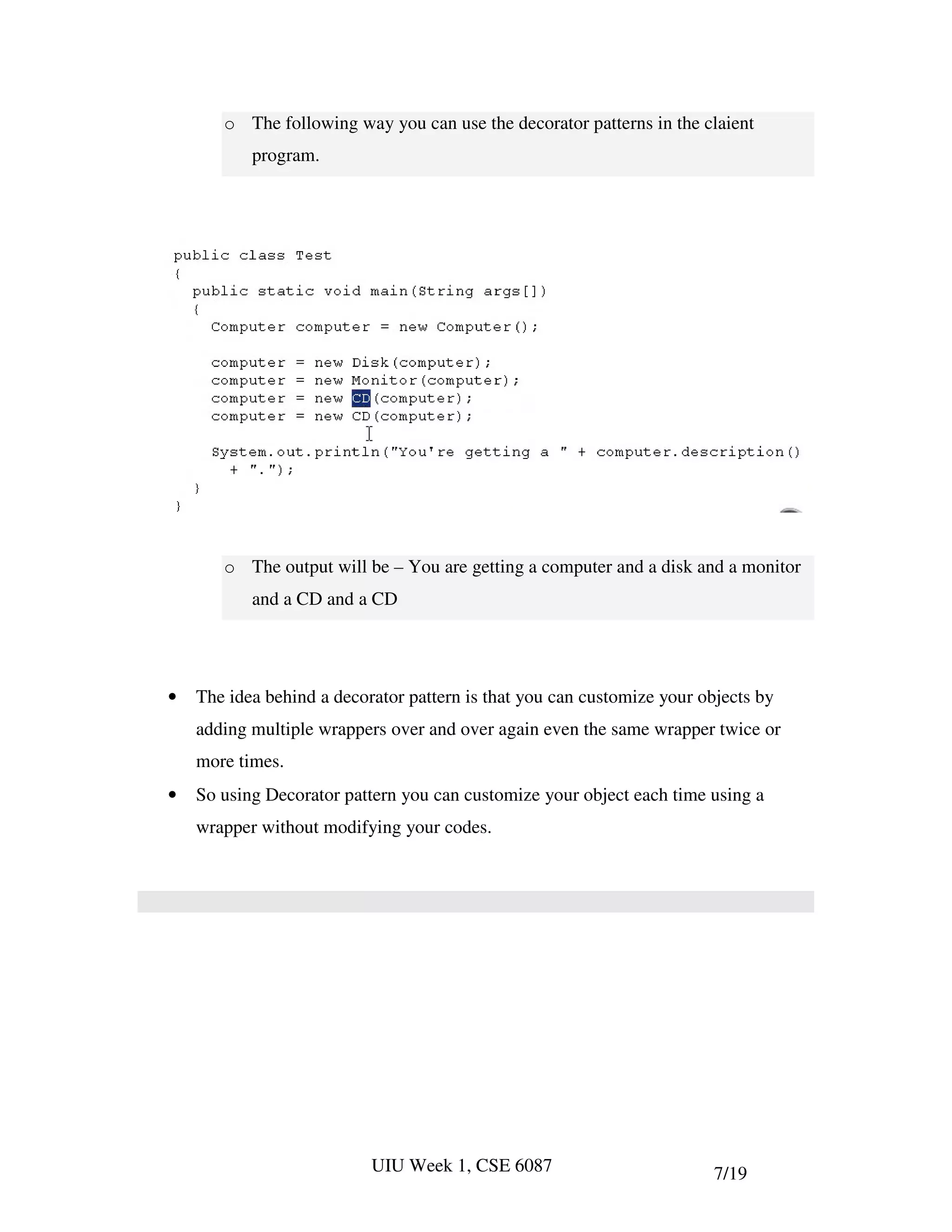 o The following way you can use the decorator patterns in the claient
           program.




       o The output will be – You are getting a computer and a disk and a monitor
           and a CD and a CD




•   The idea behind a decorator pattern is that you can customize your objects by
    adding multiple wrappers over and over again even the same wrapper twice or
    more times.
•   So using Decorator pattern you can customize your object each time using a
    wrapper without modifying your codes.




                           UIU Week 1, CSE 6087                          7/19
 