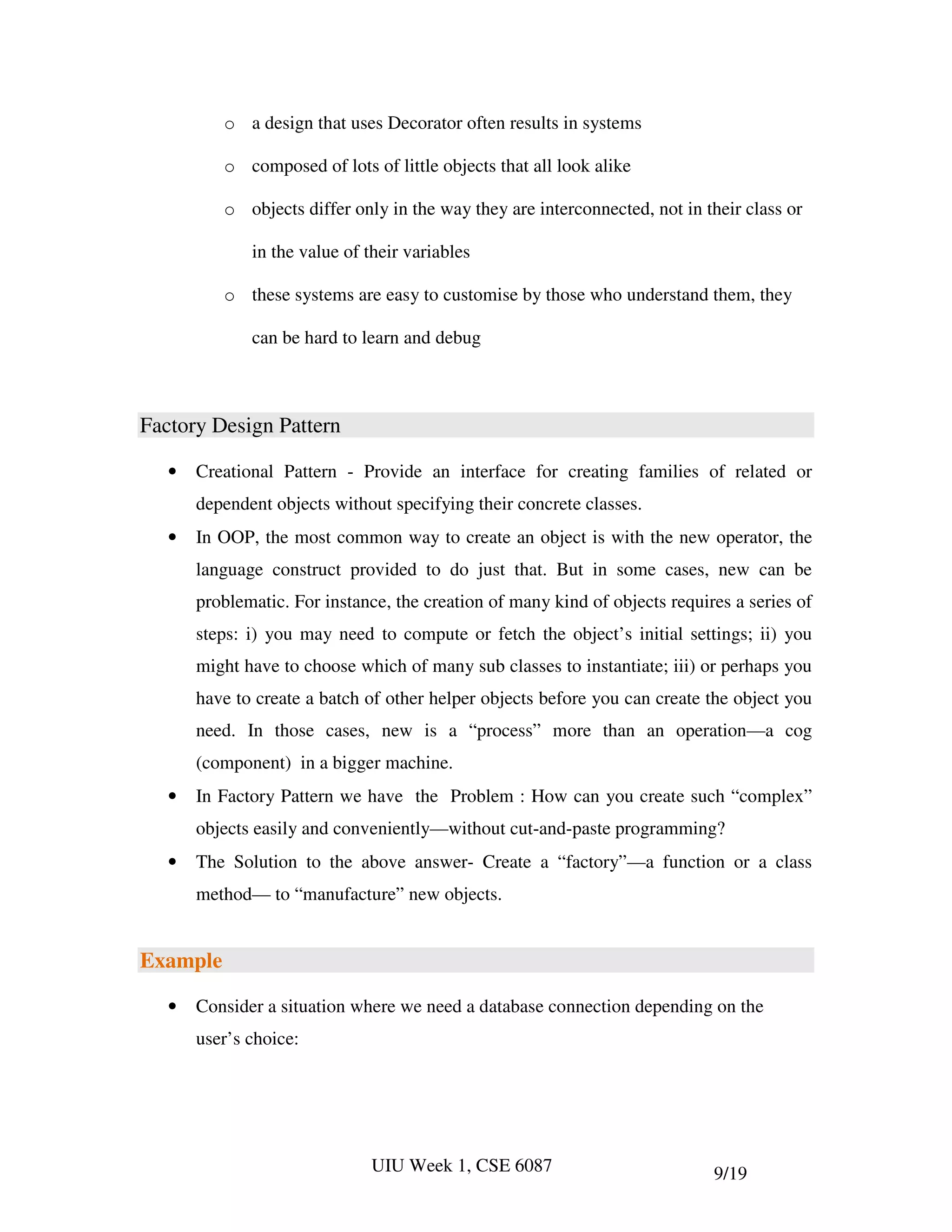 o a design that uses Decorator often results in systems

          o composed of lots of little objects that all look alike

          o objects differ only in the way they are interconnected, not in their class or

              in the value of their variables

          o these systems are easy to customise by those who understand them, they

              can be hard to learn and debug



Factory Design Pattern

   •   Creational Pattern - Provide an interface for creating families of related or
       dependent objects without specifying their concrete classes.
   •   In OOP, the most common way to create an object is with the new operator, the
       language construct provided to do just that. But in some cases, new can be
       problematic. For instance, the creation of many kind of objects requires a series of
       steps: i) you may need to compute or fetch the object’s initial settings; ii) you
       might have to choose which of many sub classes to instantiate; iii) or perhaps you
       have to create a batch of other helper objects before you can create the object you
       need. In those cases, new is a “process” more than an operation—a cog
       (component) in a bigger machine.
   •   In Factory Pattern we have the Problem : How can you create such “complex”
       objects easily and conveniently—without cut-and-paste programming?
   •   The Solution to the above answer- Create a “factory”—a function or a class
       method— to “manufacture” new objects.


Example

   •   Consider a situation where we need a database connection depending on the
       user’s choice:




                              UIU Week 1, CSE 6087                           9/19
 