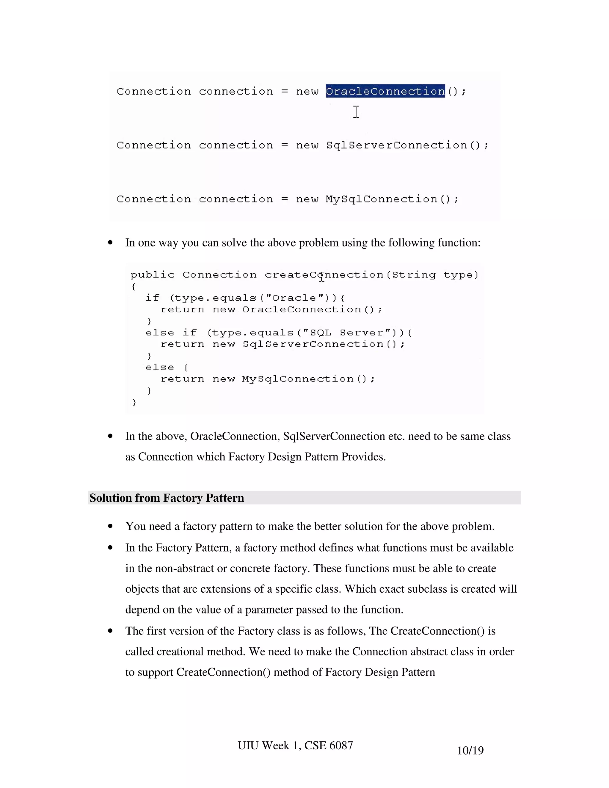 •   In one way you can solve the above problem using the following function:




   •   In the above, OracleConnection, SqlServerConnection etc. need to be same class
       as Connection which Factory Design Pattern Provides.


Solution from Factory Pattern

   •   You need a factory pattern to make the better solution for the above problem.
   •   In the Factory Pattern, a factory method defines what functions must be available
       in the non-abstract or concrete factory. These functions must be able to create
       objects that are extensions of a specific class. Which exact subclass is created will
       depend on the value of a parameter passed to the function.
   •   The first version of the Factory class is as follows, The CreateConnection() is
       called creational method. We need to make the Connection abstract class in order
       to support CreateConnection() method of Factory Design Pattern




                               UIU Week 1, CSE 6087                           10/19
 