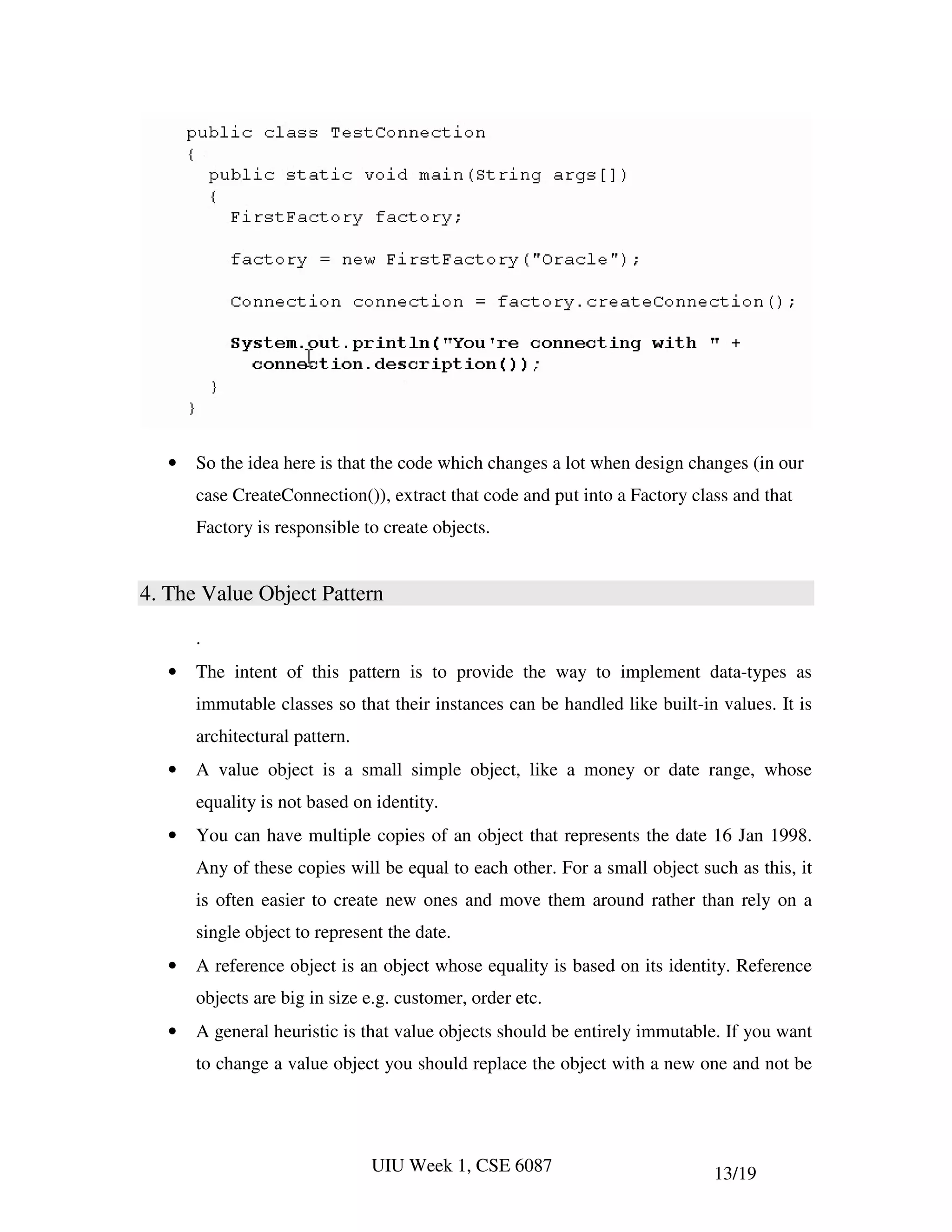 •   So the idea here is that the code which changes a lot when design changes (in our
       case CreateConnection()), extract that code and put into a Factory class and that
       Factory is responsible to create objects.


4. The Value Object Pattern

       .
   •   The intent of this pattern is to provide the way to implement data-types as
       immutable classes so that their instances can be handled like built-in values. It is
       architectural pattern.
   •   A value object is a small simple object, like a money or date range, whose
       equality is not based on identity.
   •   You can have multiple copies of an object that represents the date 16 Jan 1998.
       Any of these copies will be equal to each other. For a small object such as this, it
       is often easier to create new ones and move them around rather than rely on a
       single object to represent the date.
   •   A reference object is an object whose equality is based on its identity. Reference
       objects are big in size e.g. customer, order etc.
   •   A general heuristic is that value objects should be entirely immutable. If you want
       to change a value object you should replace the object with a new one and not be




                                UIU Week 1, CSE 6087                         13/19
 