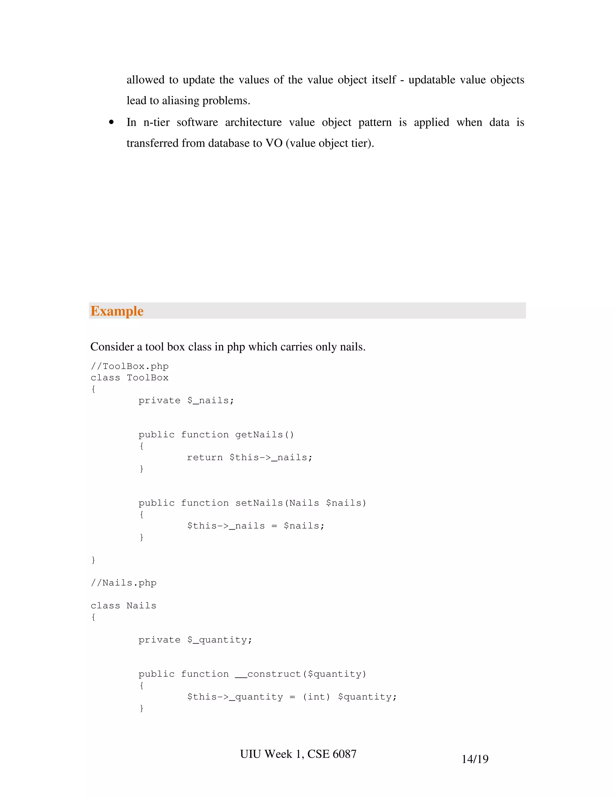 allowed to update the values of the value object itself - updatable value objects
        lead to aliasing problems.
    •   In n-tier software architecture value object pattern is applied when data is
        transferred from database to VO (value object tier).




Example

Consider a tool box class in php which carries only nails.
//ToolBox.php
class ToolBox
{
        private $_nails;


          public function getNails()
          {
                  return $this->_nails;
          }


          public function setNails(Nails $nails)
          {
                  $this->_nails = $nails;
          }

}

//Nails.php

class Nails
{

          private $_quantity;


          public function __construct($quantity)
          {
                  $this->_quantity = (int) $quantity;
          }



                               UIU Week 1, CSE 6087                         14/19
 