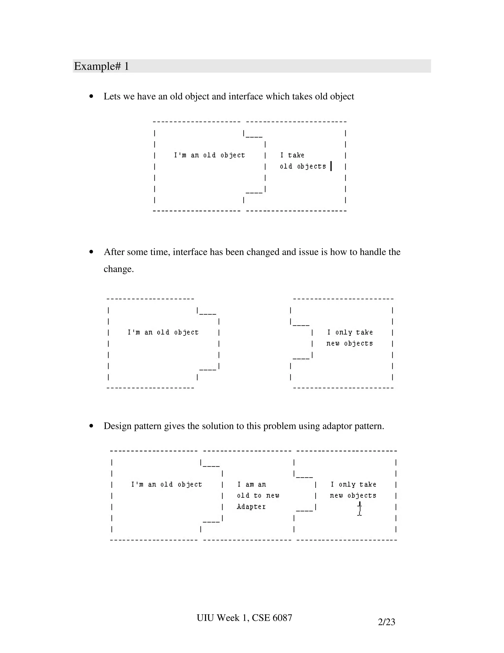 Example# 1

  •   Lets we have an old object and interface which takes old object




  •   After some time, interface has been changed and issue is how to handle the
      change.




  •   Design pattern gives the solution to this problem using adaptor pattern.




                             UIU Week 1, CSE 6087                           2/23
 