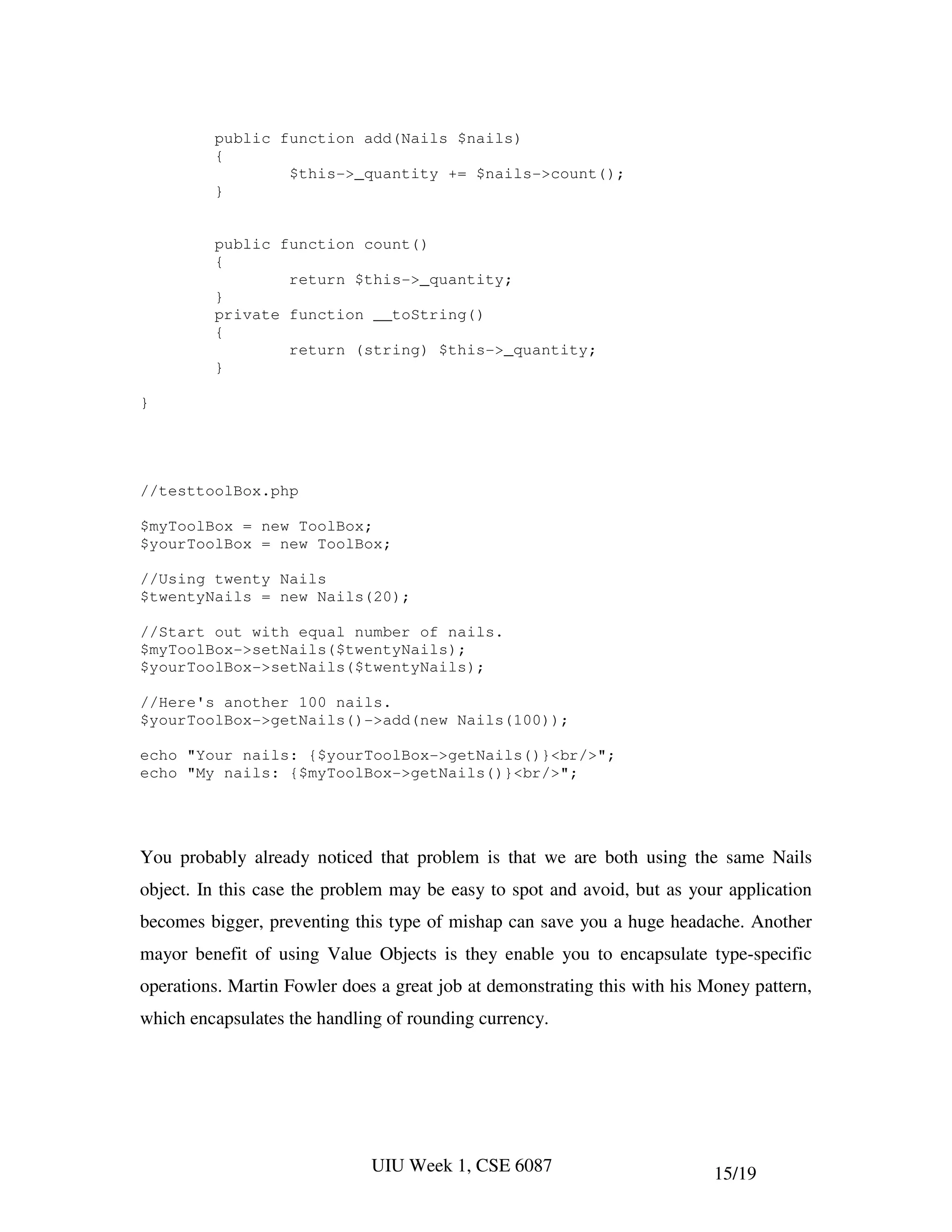 public function add(Nails $nails)
         {
                 $this->_quantity += $nails->count();
         }


         public function count()
         {
                 return $this->_quantity;
         }
         private function __toString()
         {
                 return (string) $this->_quantity;
         }

}




//testtoolBox.php

$myToolBox = new ToolBox;
$yourToolBox = new ToolBox;

//Using twenty Nails
$twentyNails = new Nails(20);

//Start out with equal number of nails.
$myToolBox->setNails($twentyNails);
$yourToolBox->setNails($twentyNails);

//Here's another 100 nails.
$yourToolBox->getNails()->add(new Nails(100));

echo "Your nails: {$yourToolBox->getNails()}<br/>";
echo "My nails: {$myToolBox->getNails()}<br/>";




You probably already noticed that problem is that we are both using the same Nails
object. In this case the problem may be easy to spot and avoid, but as your application
becomes bigger, preventing this type of mishap can save you a huge headache. Another
mayor benefit of using Value Objects is they enable you to encapsulate type-specific
operations. Martin Fowler does a great job at demonstrating this with his Money pattern,
which encapsulates the handling of rounding currency.




                              UIU Week 1, CSE 6087                         15/19
 
