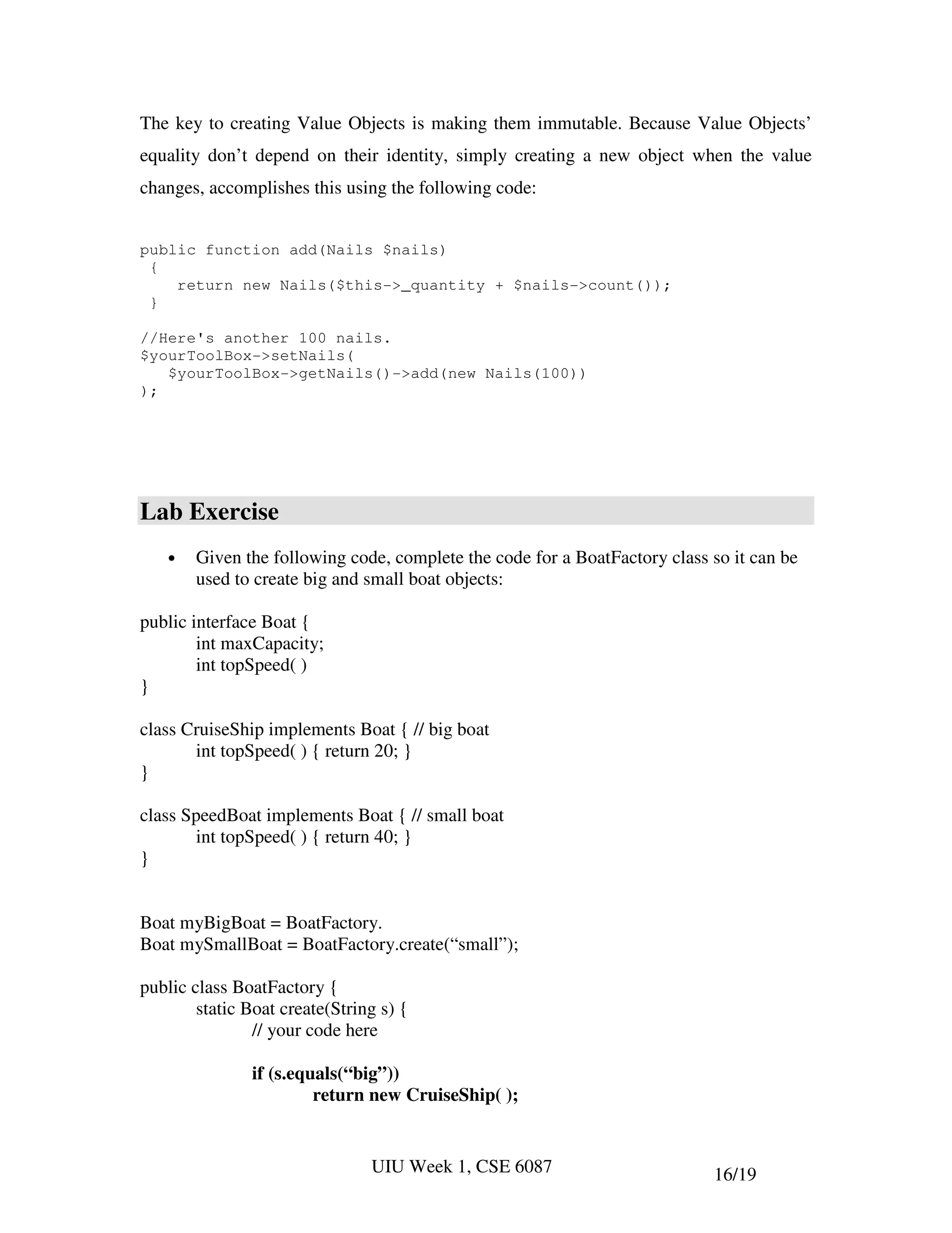 The key to creating Value Objects is making them immutable. Because Value Objects’
equality don’t depend on their identity, simply creating a new object when the value
changes, accomplishes this using the following code:


public function add(Nails $nails)
 {
    return new Nails($this->_quantity + $nails->count());
 }

//Here's another 100 nails.
$yourToolBox->setNails(
   $yourToolBox->getNails()->add(new Nails(100))
);




Lab Exercise
   •   Given the following code, complete the code for a BoatFactory class so it can be
       used to create big and small boat objects:

public interface Boat {
        int maxCapacity;
        int topSpeed( )
}

class CruiseShip implements Boat { // big boat
       int topSpeed( ) { return 20; }
}

class SpeedBoat implements Boat { // small boat
        int topSpeed( ) { return 40; }
}


Boat myBigBoat = BoatFactory.
Boat mySmallBoat = BoatFactory.create(“small”);

public class BoatFactory {
        static Boat create(String s) {
                // your code here

               if (s.equals(“big”))
                        return new CruiseShip( );


                                UIU Week 1, CSE 6087                       16/19
 
