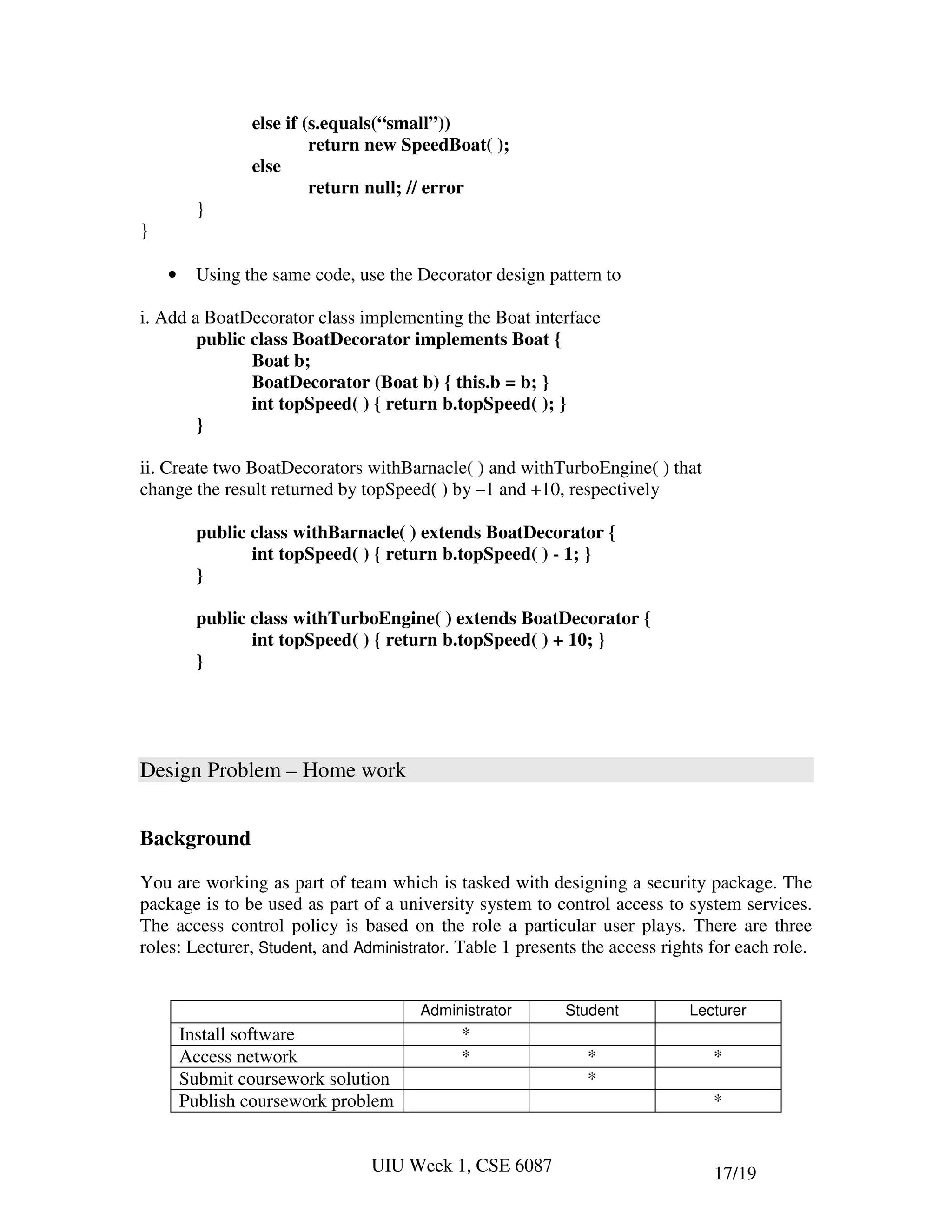 else if (s.equals(“small”))
                          return new SpeedBoat( );
                 else
                          return null; // error
          }
}

    •     Using the same code, use the Decorator design pattern to

i. Add a BoatDecorator class implementing the Boat interface
        public class BoatDecorator implements Boat {
               Boat b;
               BoatDecorator (Boat b) { this.b = b; }
               int topSpeed( ) { return b.topSpeed( ); }
        }

ii. Create two BoatDecorators withBarnacle( ) and withTurboEngine( ) that
change the result returned by topSpeed( ) by –1 and +10, respectively

          public class withBarnacle( ) extends BoatDecorator {
                 int topSpeed( ) { return b.topSpeed( ) - 1; }
          }

          public class withTurboEngine( ) extends BoatDecorator {
                 int topSpeed( ) { return b.topSpeed( ) + 10; }
          }




Design Problem – Home work


Background

You are working as part of team which is tasked with designing a security package. The
package is to be used as part of a university system to control access to system services.
The access control policy is based on the role a particular user plays. There are three
roles: Lecturer, Student, and Administrator. Table 1 presents the access rights for each role.


                                       Administrator       Student          Lecturer
        Install software                    *
        Access network                      *                 *                 *
        Submit coursework solution                            *
        Publish coursework problem                                              *


                                 UIU Week 1, CSE 6087                           17/19
 
