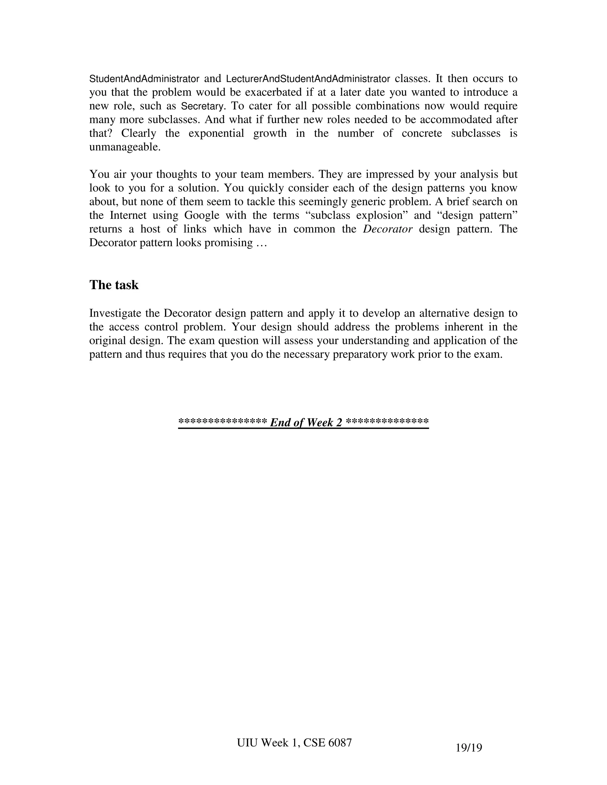StudentAndAdministratorand LecturerAndStudentAndAdministrator classes. It then occurs to
you that the problem would be exacerbated if at a later date you wanted to introduce a
new role, such as Secretary. To cater for all possible combinations now would require
many more subclasses. And what if further new roles needed to be accommodated after
that? Clearly the exponential growth in the number of concrete subclasses is
unmanageable.

You air your thoughts to your team members. They are impressed by your analysis but
look to you for a solution. You quickly consider each of the design patterns you know
about, but none of them seem to tackle this seemingly generic problem. A brief search on
the Internet using Google with the terms “subclass explosion” and “design pattern”
returns a host of links which have in common the Decorator design pattern. The
Decorator pattern looks promising …


The task

Investigate the Decorator design pattern and apply it to develop an alternative design to
the access control problem. Your design should address the problems inherent in the
original design. The exam question will assess your understanding and application of the
pattern and thus requires that you do the necessary preparatory work prior to the exam.




                  *************** End of Week 2 **************




                              UIU Week 1, CSE 6087                          19/19
 