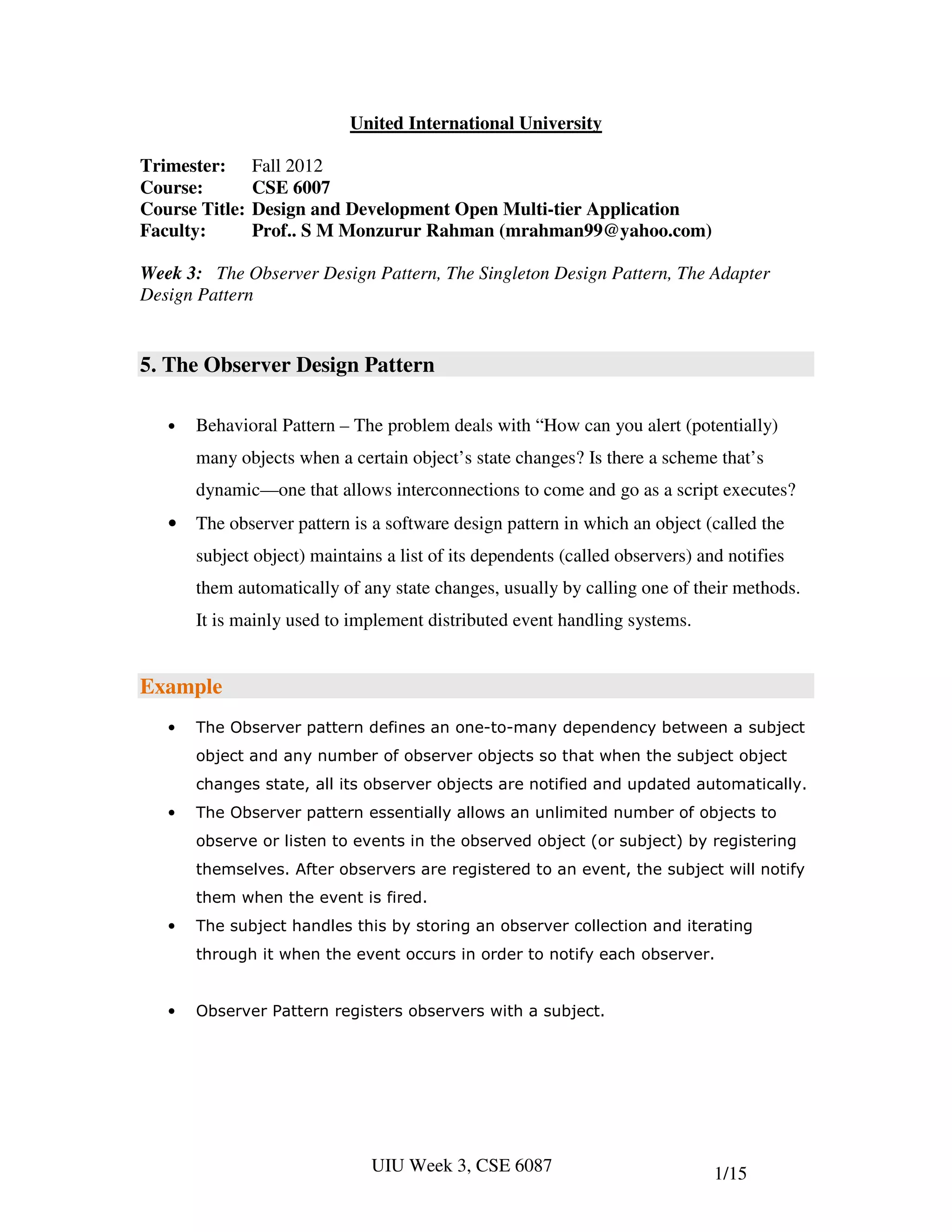 United International University

Trimester:      Fall 2012
Course:         CSE 6007
Course Title:   Design and Development Open Multi-tier Application
Faculty:        Prof.. S M Monzurur Rahman (mrahman99@yahoo.com)

Week 3: The Observer Design Pattern, The Singleton Design Pattern, The Adapter
Design Pattern


5. The Observer Design Pattern

   •   Behavioral Pattern – The problem deals with “How can you alert (potentially)
       many objects when a certain object’s state changes? Is there a scheme that’s
       dynamic—one that allows interconnections to come and go as a script executes?
   •   The observer pattern is a software design pattern in which an object (called the
       subject object) maintains a list of its dependents (called observers) and notifies
       them automatically of any state changes, usually by calling one of their methods.
       It is mainly used to implement distributed event handling systems.


Example
   •   The Observer pattern defines an one-to-many dependency between a subject
       object and any number of observer objects so that when the subject object
       changes state, all its observer objects are notified and updated automatically.
   •   The Observer pattern essentially allows an unlimited number of objects to
       observe or listen to events in the observed object (or subject) by registering
       themselves. After observers are registered to an event, the subject will notify
       them when the event is fired.
   •   The subject handles this by storing an observer collection and iterating
       through it when the event occurs in order to notify each observer.


   •   Observer Pattern registers observers with a subject.




                               UIU Week 3, CSE 6087                            1/15
 
