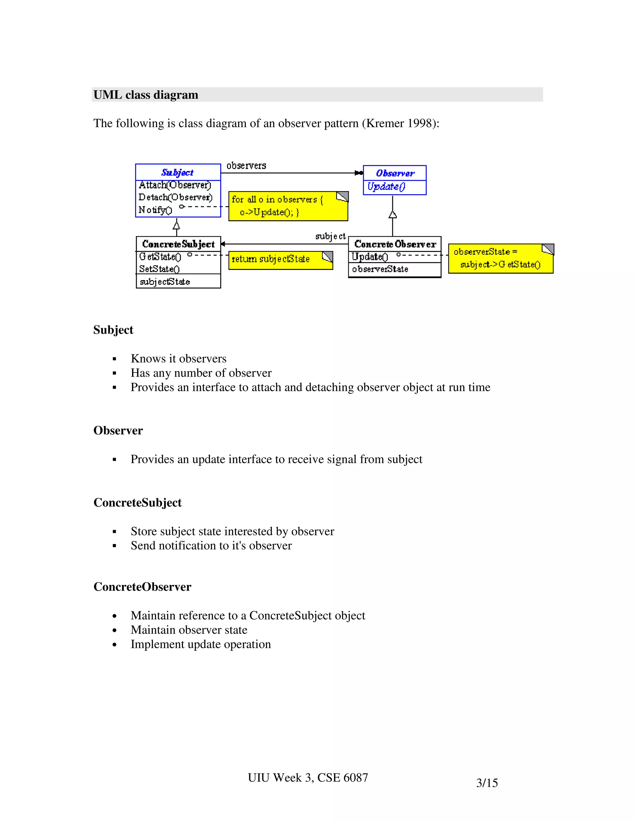UML class diagram

The following is class diagram of an observer pattern (Kremer 1998):




Subject

       Knows it observers
       Has any number of observer
       Provides an interface to attach and detaching observer object at run time


Observer

       Provides an update interface to receive signal from subject


ConcreteSubject

       Store subject state interested by observer
       Send notification to it's observer


ConcreteObserver

   •   Maintain reference to a ConcreteSubject object
   •   Maintain observer state
   •   Implement update operation




                               UIU Week 3, CSE 6087                          3/15
 