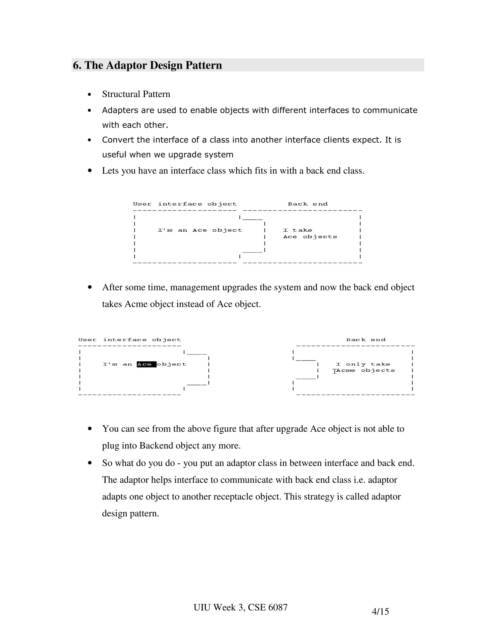 6. The Adaptor Design Pattern

  •   Structural Pattern
  •   Adapters are used to enable objects with different interfaces to communicate
      with each other.
  •   Convert the interface of a class into another interface clients expect. It is
      useful when we upgrade system

  •   Lets you have an interface class which fits in with a back end class.




  •   After some time, management upgrades the system and now the back end object
      takes Acme object instead of Ace object.




  •   You can see from the above figure that after upgrade Ace object is not able to
      plug into Backend object any more.
  •   So what do you do - you put an adaptor class in between interface and back end.
      The adaptor helps interface to communicate with back end class i.e. adaptor
      adapts one object to another receptacle object. This strategy is called adaptor
      design pattern.




                              UIU Week 3, CSE 6087                            4/15
 