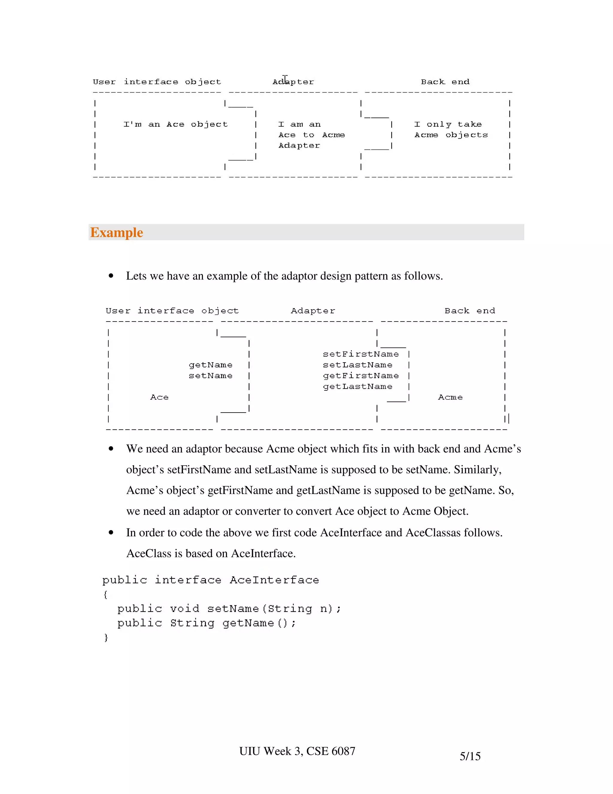 Example


  •   Lets we have an example of the adaptor design pattern as follows.




  •   We need an adaptor because Acme object which fits in with back end and Acme’s
      object’s setFirstName and setLastName is supposed to be setName. Similarly,
      Acme’s object’s getFirstName and getLastName is supposed to be getName. So,
      we need an adaptor or converter to convert Ace object to Acme Object.
  •   In order to code the above we first code AceInterface and AceClassas follows.
      AceClass is based on AceInterface.




                             UIU Week 3, CSE 6087                         5/15
 